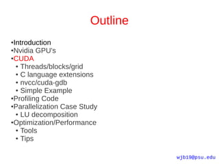 Outline
●Introduction
●Nvidia GPU's

●CUDA

  ● Threads/blocks/grid

  ● C language extensions

  ● nvcc/cuda-gdb

  ● Simple Example

●Profiling Code

●Parallelization Case Study

  ● LU decomposition

●Optimization/Performance

  ● Tools

  ● Tips




                                  wjb19@psu.edu
 
