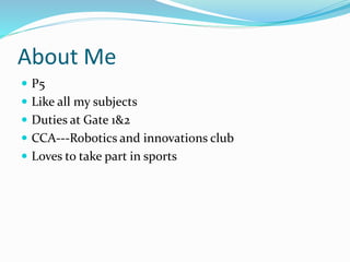 About Me
 P5
 Like all my subjects
 Duties at Gate 1&2
 CCA---Robotics and innovations club
 Loves to take part in sports
 