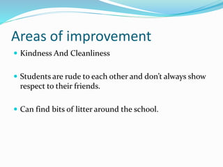 Areas of improvement
 Kindness And Cleanliness
 Students are rude to each other and don’t always show
respect to their friends.
 Can find bits of litter around the school.
 