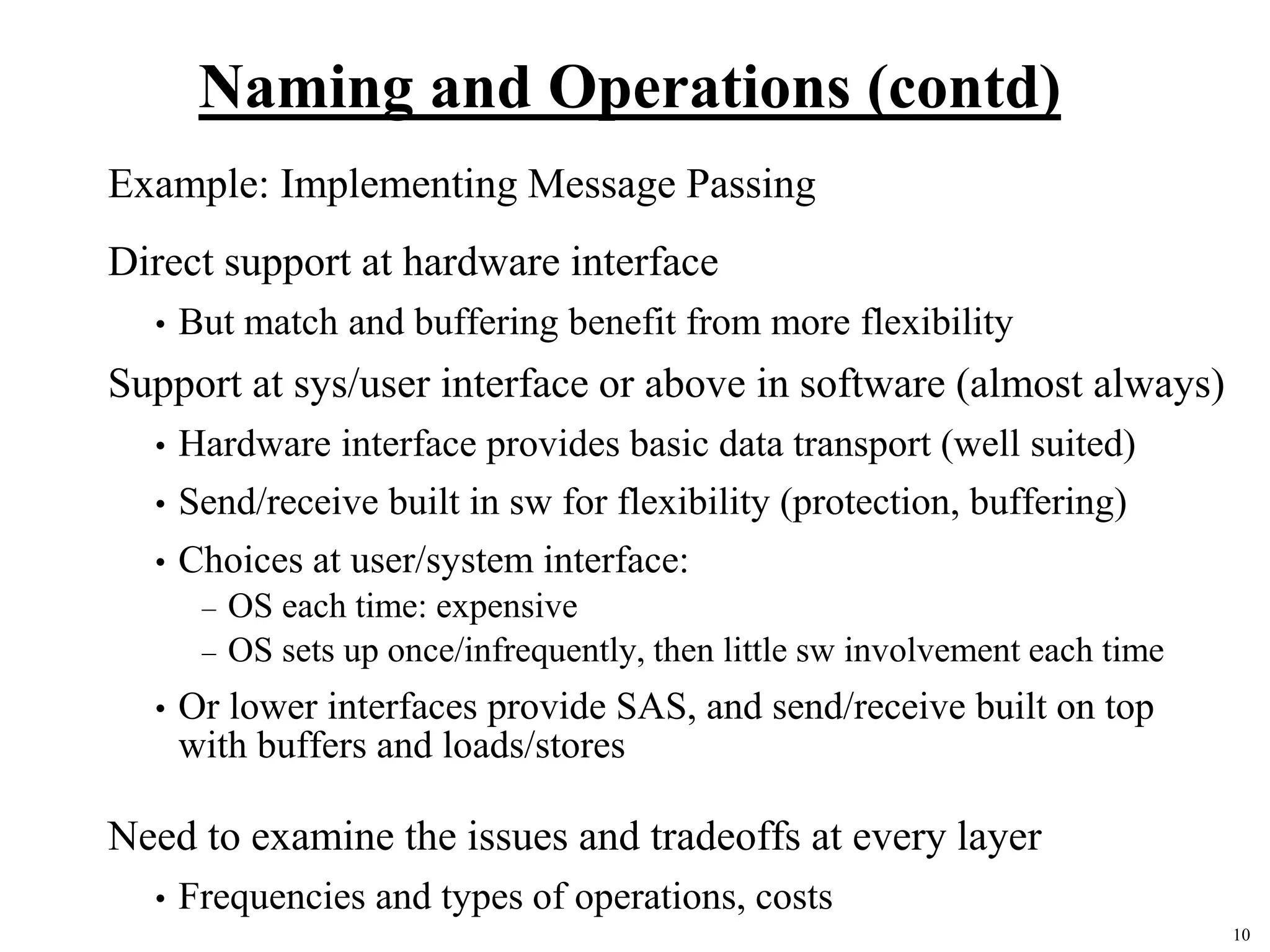 10
Naming and Operations (contd)
Example: Implementing Message Passing
Direct support at hardware interface
• But match and buffering benefit from more flexibility
Support at sys/user interface or above in software (almost always)
• Hardware interface provides basic data transport (well suited)
• Send/receive built in sw for flexibility (protection, buffering)
• Choices at user/system interface:
– OS each time: expensive
– OS sets up once/infrequently, then little sw involvement each time
• Or lower interfaces provide SAS, and send/receive built on top
with buffers and loads/stores
Need to examine the issues and tradeoffs at every layer
• Frequencies and types of operations, costs
 
