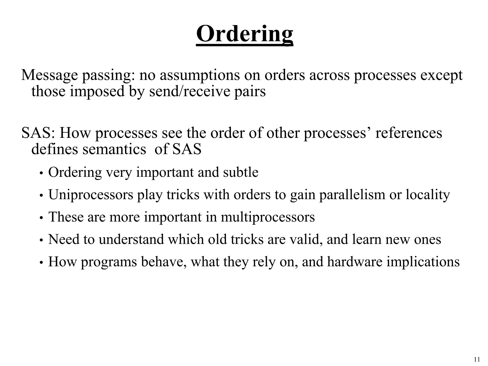 11
Ordering
Message passing: no assumptions on orders across processes except
those imposed by send/receive pairs
SAS: How processes see the order of other processes’ references
defines semantics of SAS
• Ordering very important and subtle
• Uniprocessors play tricks with orders to gain parallelism or locality
• These are more important in multiprocessors
• Need to understand which old tricks are valid, and learn new ones
• How programs behave, what they rely on, and hardware implications
 