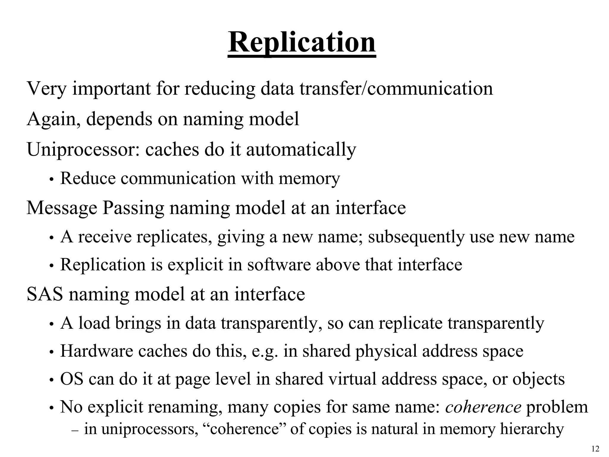12
Replication
Very important for reducing data transfer/communication
Again, depends on naming model
Uniprocessor: caches do it automatically
• Reduce communication with memory
Message Passing naming model at an interface
• A receive replicates, giving a new name; subsequently use new name
• Replication is explicit in software above that interface
SAS naming model at an interface
• A load brings in data transparently, so can replicate transparently
• Hardware caches do this, e.g. in shared physical address space
• OS can do it at page level in shared virtual address space, or objects
• No explicit renaming, many copies for same name: coherence problem
– in uniprocessors, “coherence” of copies is natural in memory hierarchy
 