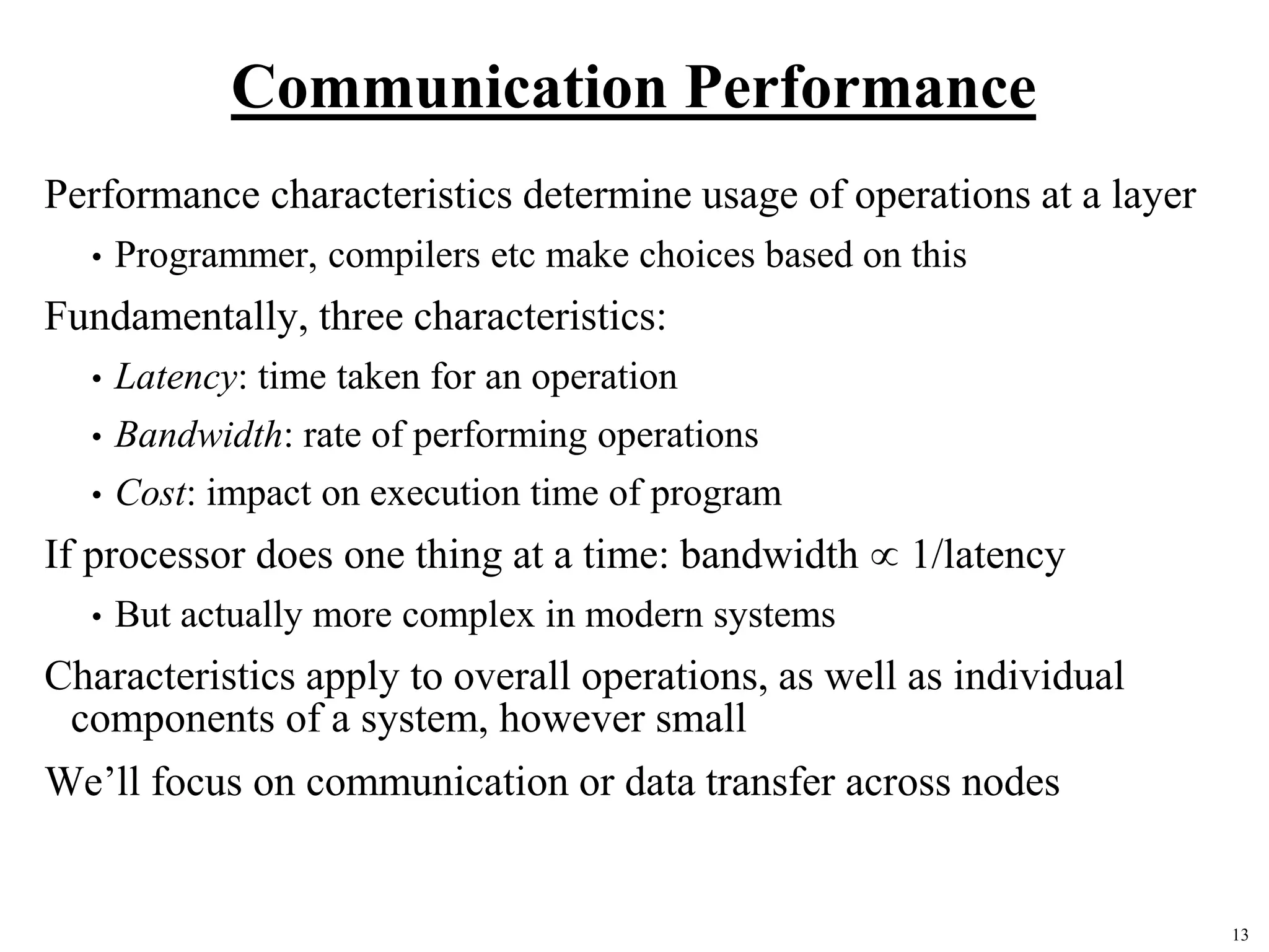 13
Communication Performance
Performance characteristics determine usage of operations at a layer
• Programmer, compilers etc make choices based on this
Fundamentally, three characteristics:
• Latency: time taken for an operation
• Bandwidth: rate of performing operations
• Cost: impact on execution time of program
If processor does one thing at a time: bandwidth  1/latency
• But actually more complex in modern systems
Characteristics apply to overall operations, as well as individual
components of a system, however small
We’ll focus on communication or data transfer across nodes
 