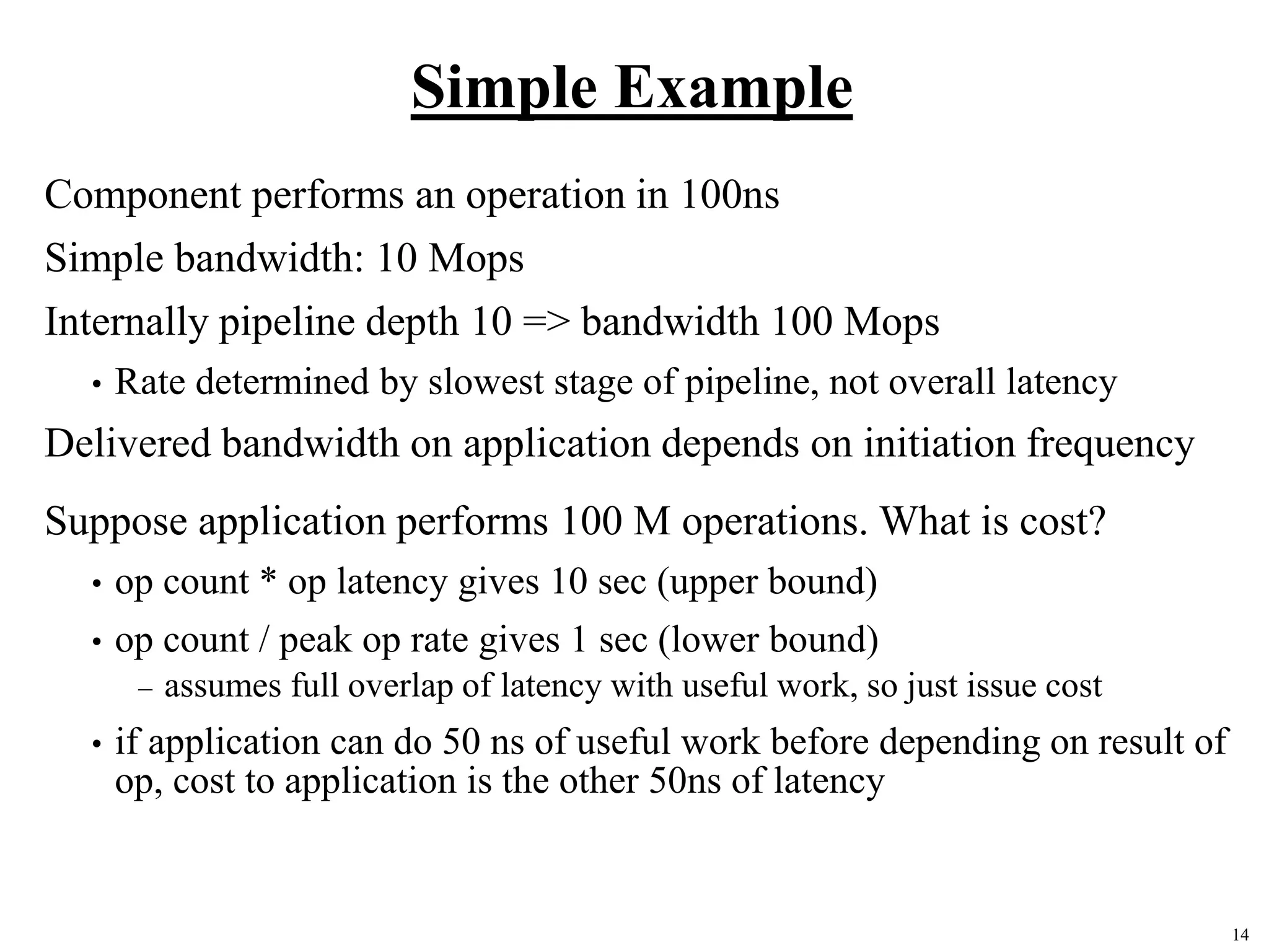 14
Simple Example
Component performs an operation in 100ns
Simple bandwidth: 10 Mops
Internally pipeline depth 10 => bandwidth 100 Mops
• Rate determined by slowest stage of pipeline, not overall latency
Delivered bandwidth on application depends on initiation frequency
Suppose application performs 100 M operations. What is cost?
• op count * op latency gives 10 sec (upper bound)
• op count / peak op rate gives 1 sec (lower bound)
– assumes full overlap of latency with useful work, so just issue cost
• if application can do 50 ns of useful work before depending on result of
op, cost to application is the other 50ns of latency
 