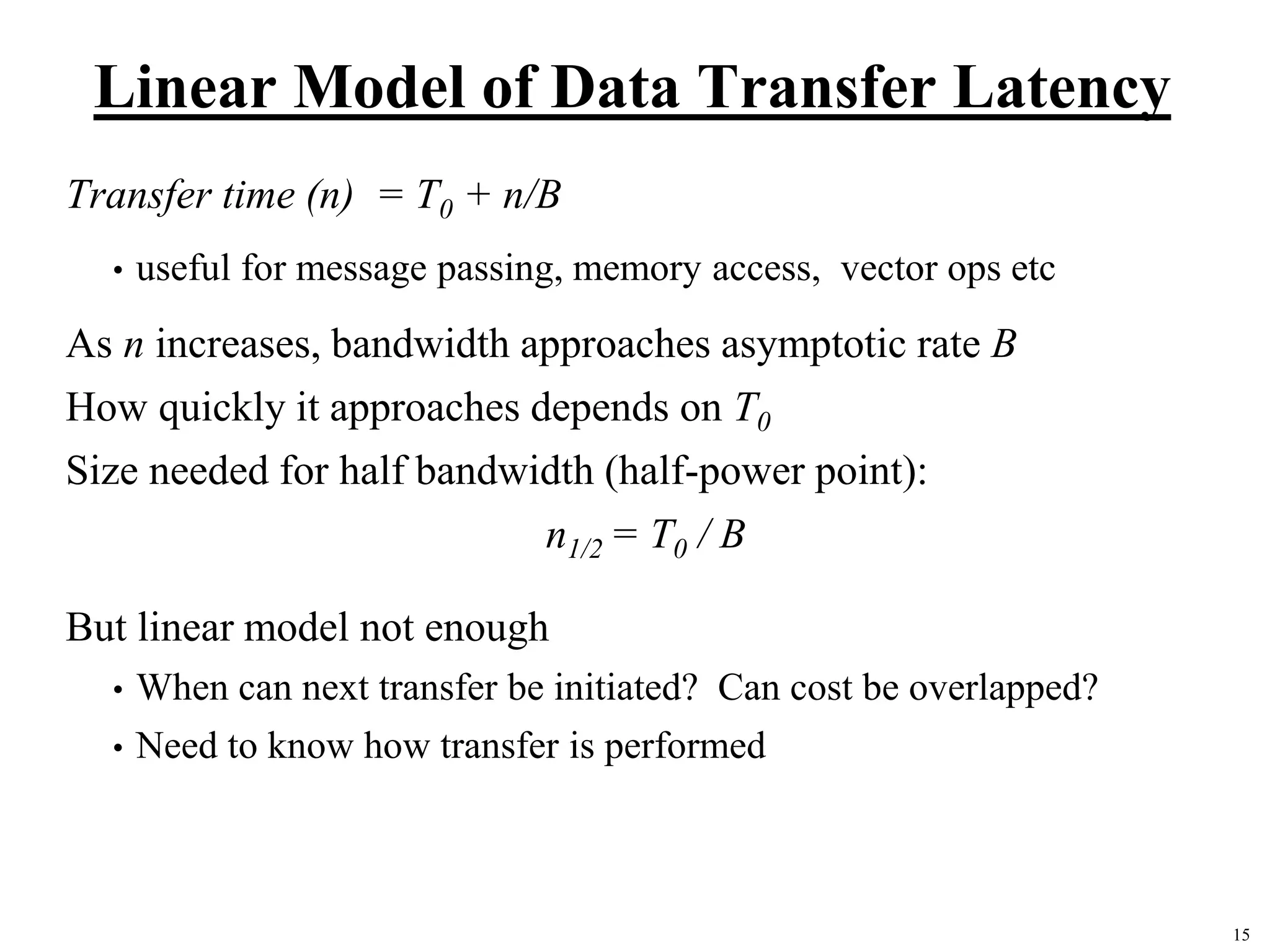 15
Linear Model of Data Transfer Latency
Transfer time (n) = T0 + n/B
• useful for message passing, memory access, vector ops etc
As n increases, bandwidth approaches asymptotic rate B
How quickly it approaches depends on T0
Size needed for half bandwidth (half-power point):
n1/2 = T0 / B
But linear model not enough
• When can next transfer be initiated? Can cost be overlapped?
• Need to know how transfer is performed
 