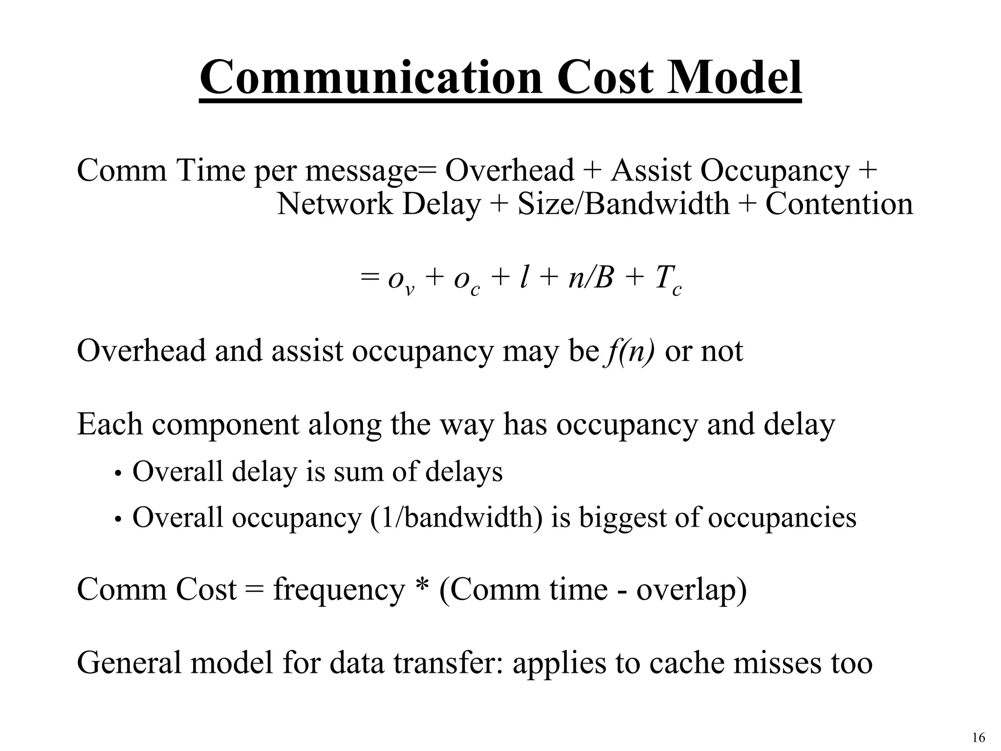 16
Communication Cost Model
Comm Time per message= Overhead + Assist Occupancy +
Network Delay + Size/Bandwidth + Contention
= ov + oc + l + n/B + Tc
Overhead and assist occupancy may be f(n) or not
Each component along the way has occupancy and delay
• Overall delay is sum of delays
• Overall occupancy (1/bandwidth) is biggest of occupancies
Comm Cost = frequency * (Comm time - overlap)
General model for data transfer: applies to cache misses too
 