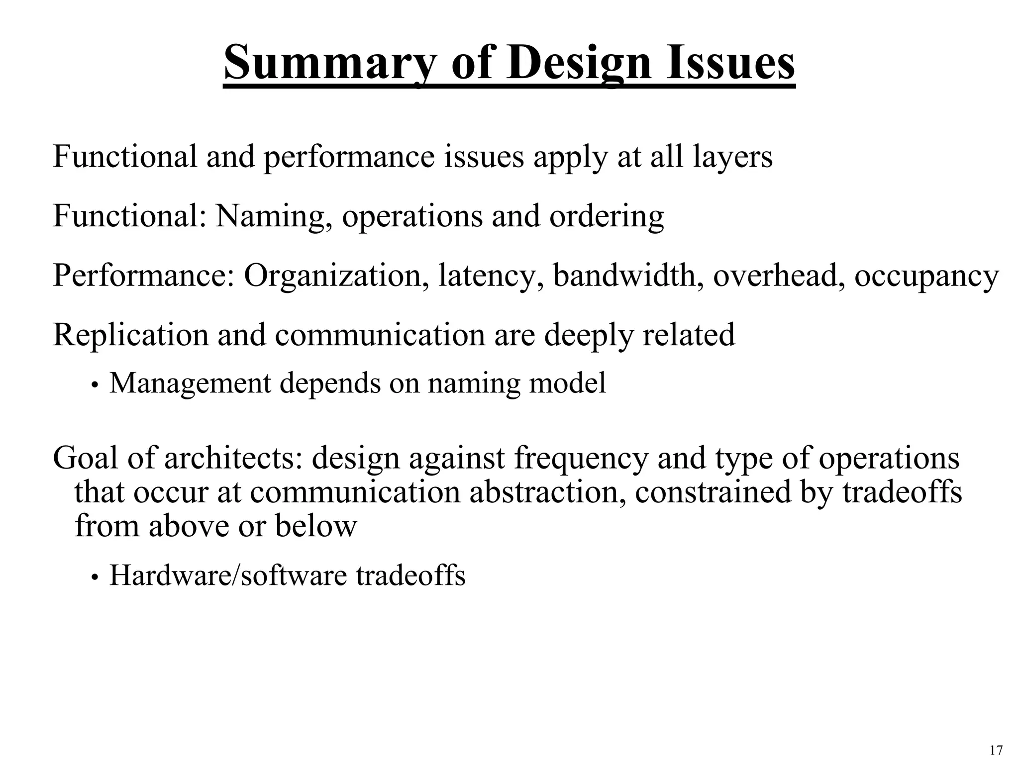 17
Summary of Design Issues
Functional and performance issues apply at all layers
Functional: Naming, operations and ordering
Performance: Organization, latency, bandwidth, overhead, occupancy
Replication and communication are deeply related
• Management depends on naming model
Goal of architects: design against frequency and type of operations
that occur at communication abstraction, constrained by tradeoffs
from above or below
• Hardware/software tradeoffs
 