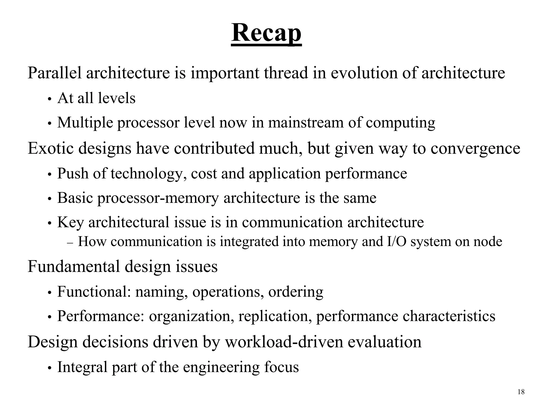 18
Recap
Parallel architecture is important thread in evolution of architecture
• At all levels
• Multiple processor level now in mainstream of computing
Exotic designs have contributed much, but given way to convergence
• Push of technology, cost and application performance
• Basic processor-memory architecture is the same
• Key architectural issue is in communication architecture
– How communication is integrated into memory and I/O system on node
Fundamental design issues
• Functional: naming, operations, ordering
• Performance: organization, replication, performance characteristics
Design decisions driven by workload-driven evaluation
• Integral part of the engineering focus
 
