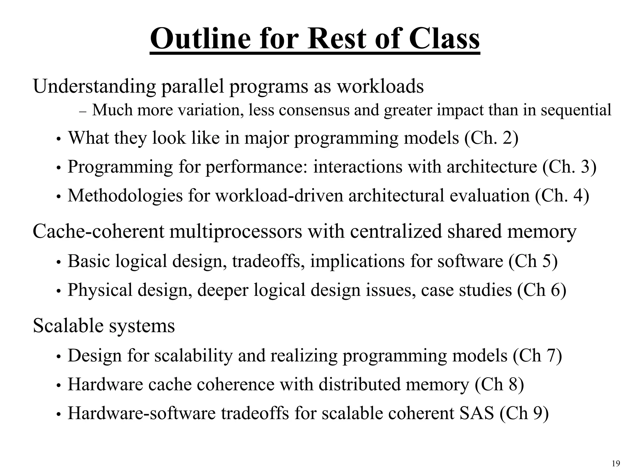 19
Outline for Rest of Class
Understanding parallel programs as workloads
– Much more variation, less consensus and greater impact than in sequential
• What they look like in major programming models (Ch. 2)
• Programming for performance: interactions with architecture (Ch. 3)
• Methodologies for workload-driven architectural evaluation (Ch. 4)
Cache-coherent multiprocessors with centralized shared memory
• Basic logical design, tradeoffs, implications for software (Ch 5)
• Physical design, deeper logical design issues, case studies (Ch 6)
Scalable systems
• Design for scalability and realizing programming models (Ch 7)
• Hardware cache coherence with distributed memory (Ch 8)
• Hardware-software tradeoffs for scalable coherent SAS (Ch 9)
 