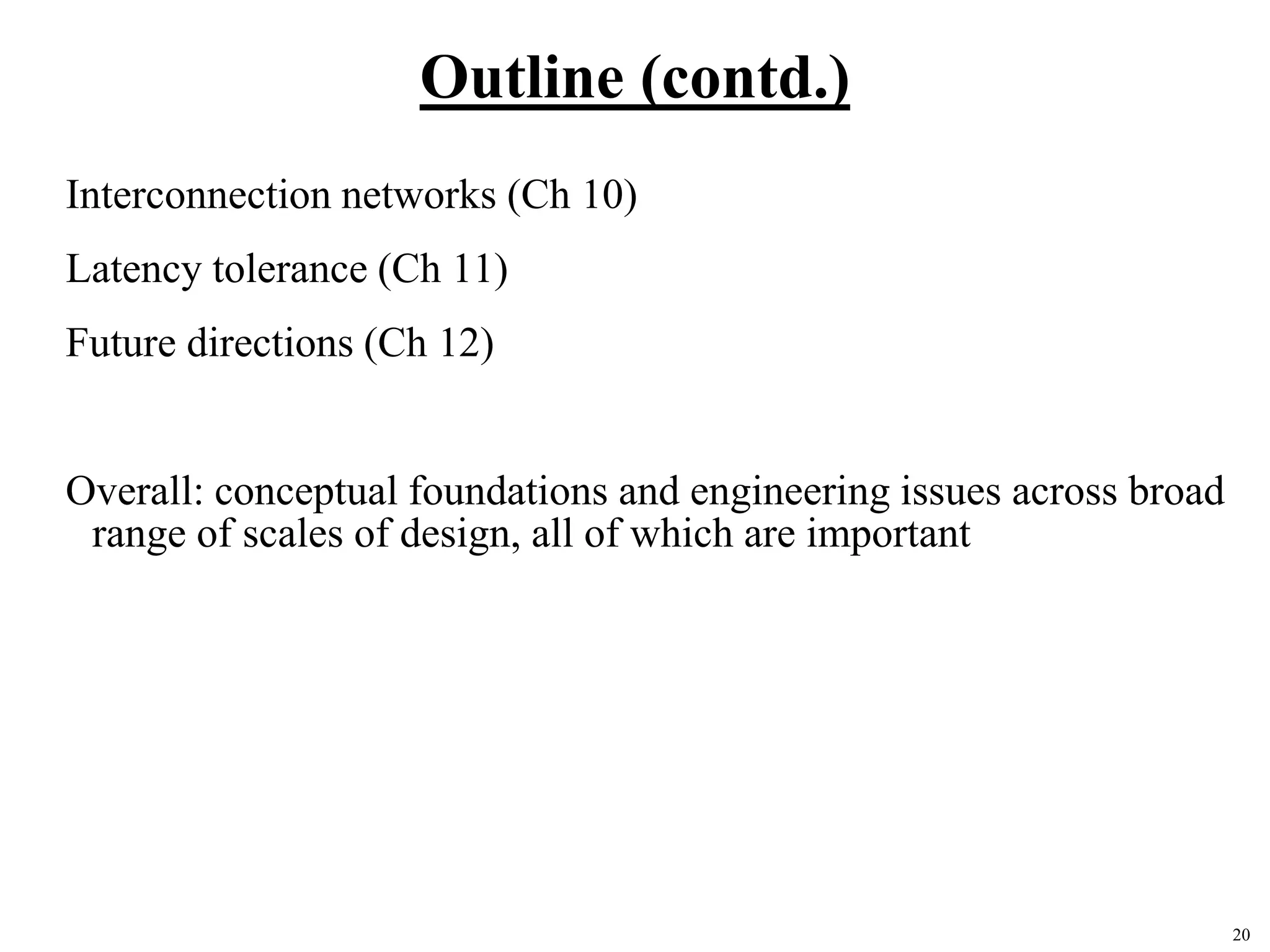 20
Outline (contd.)
Interconnection networks (Ch 10)
Latency tolerance (Ch 11)
Future directions (Ch 12)
Overall: conceptual foundations and engineering issues across broad
range of scales of design, all of which are important
 
