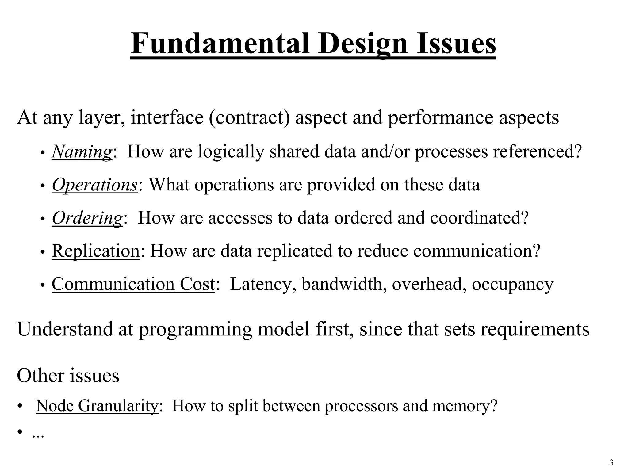 3
Fundamental Design Issues
At any layer, interface (contract) aspect and performance aspects
• Naming: How are logically shared data and/or processes referenced?
• Operations: What operations are provided on these data
• Ordering: How are accesses to data ordered and coordinated?
• Replication: How are data replicated to reduce communication?
• Communication Cost: Latency, bandwidth, overhead, occupancy
Understand at programming model first, since that sets requirements
Other issues
• Node Granularity: How to split between processors and memory?
• ...
 