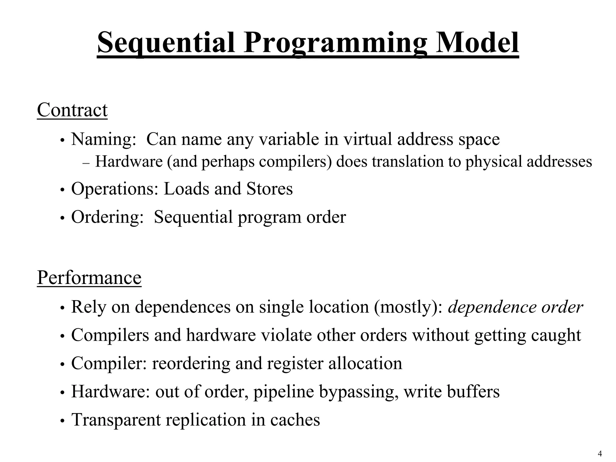 4
Sequential Programming Model
Contract
• Naming: Can name any variable in virtual address space
– Hardware (and perhaps compilers) does translation to physical addresses
• Operations: Loads and Stores
• Ordering: Sequential program order
Performance
• Rely on dependences on single location (mostly): dependence order
• Compilers and hardware violate other orders without getting caught
• Compiler: reordering and register allocation
• Hardware: out of order, pipeline bypassing, write buffers
• Transparent replication in caches
 
