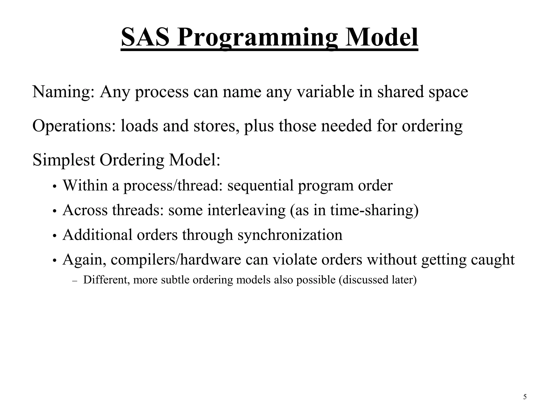 5
SAS Programming Model
Naming: Any process can name any variable in shared space
Operations: loads and stores, plus those needed for ordering
Simplest Ordering Model:
• Within a process/thread: sequential program order
• Across threads: some interleaving (as in time-sharing)
• Additional orders through synchronization
• Again, compilers/hardware can violate orders without getting caught
– Different, more subtle ordering models also possible (discussed later)
 