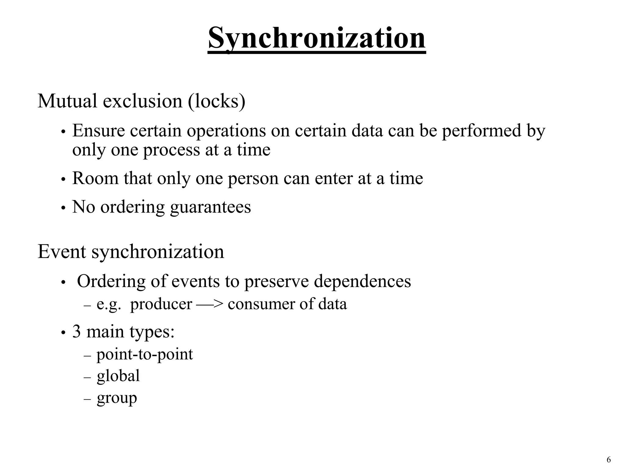 6
Synchronization
Mutual exclusion (locks)
• Ensure certain operations on certain data can be performed by
only one process at a time
• Room that only one person can enter at a time
• No ordering guarantees
Event synchronization
• Ordering of events to preserve dependences
– e.g. producer —> consumer of data
• 3 main types:
– point-to-point
– global
– group
 