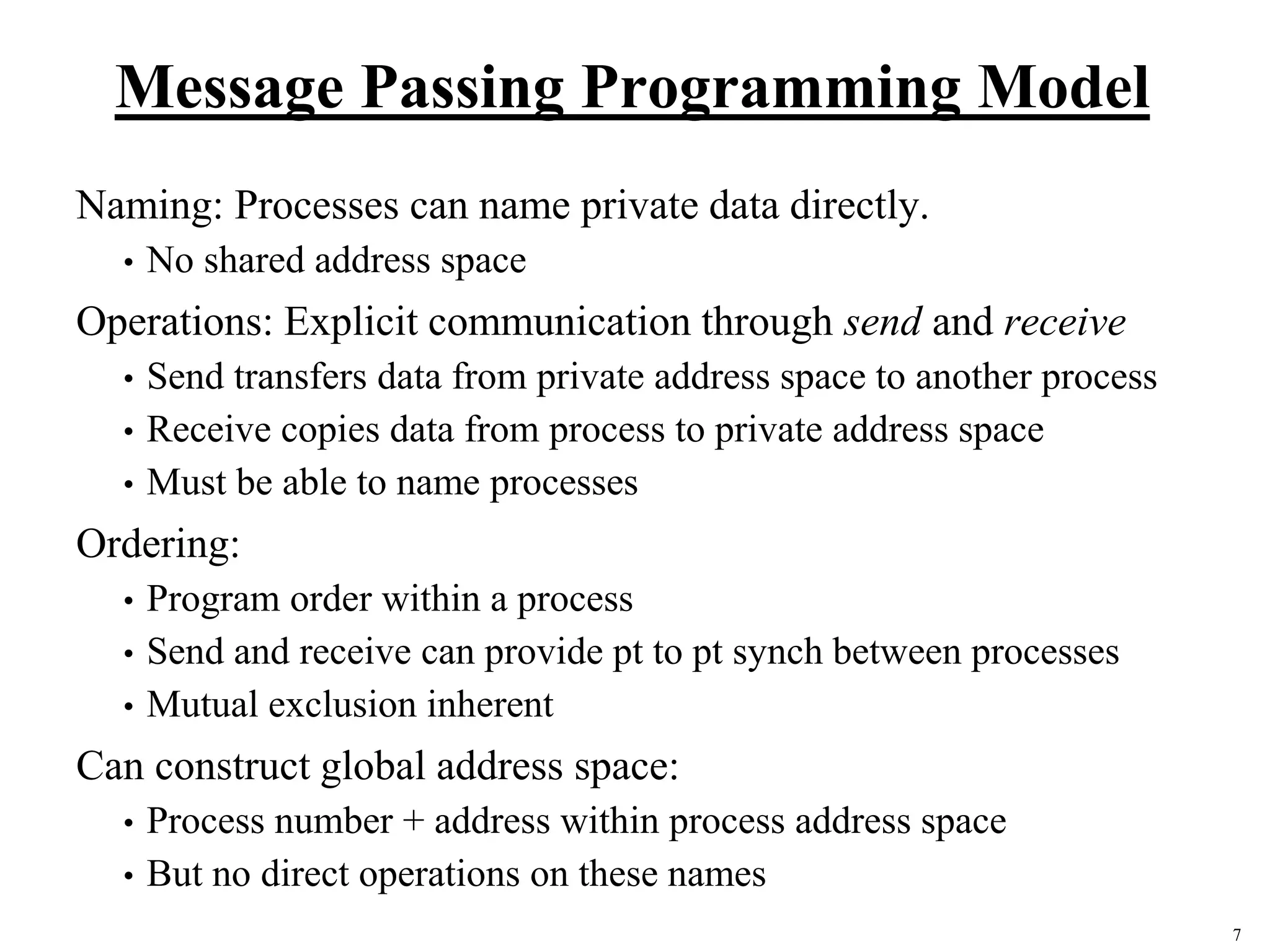 7
Message Passing Programming Model
Naming: Processes can name private data directly.
• No shared address space
Operations: Explicit communication through send and receive
• Send transfers data from private address space to another process
• Receive copies data from process to private address space
• Must be able to name processes
Ordering:
• Program order within a process
• Send and receive can provide pt to pt synch between processes
• Mutual exclusion inherent
Can construct global address space:
• Process number + address within process address space
• But no direct operations on these names
 