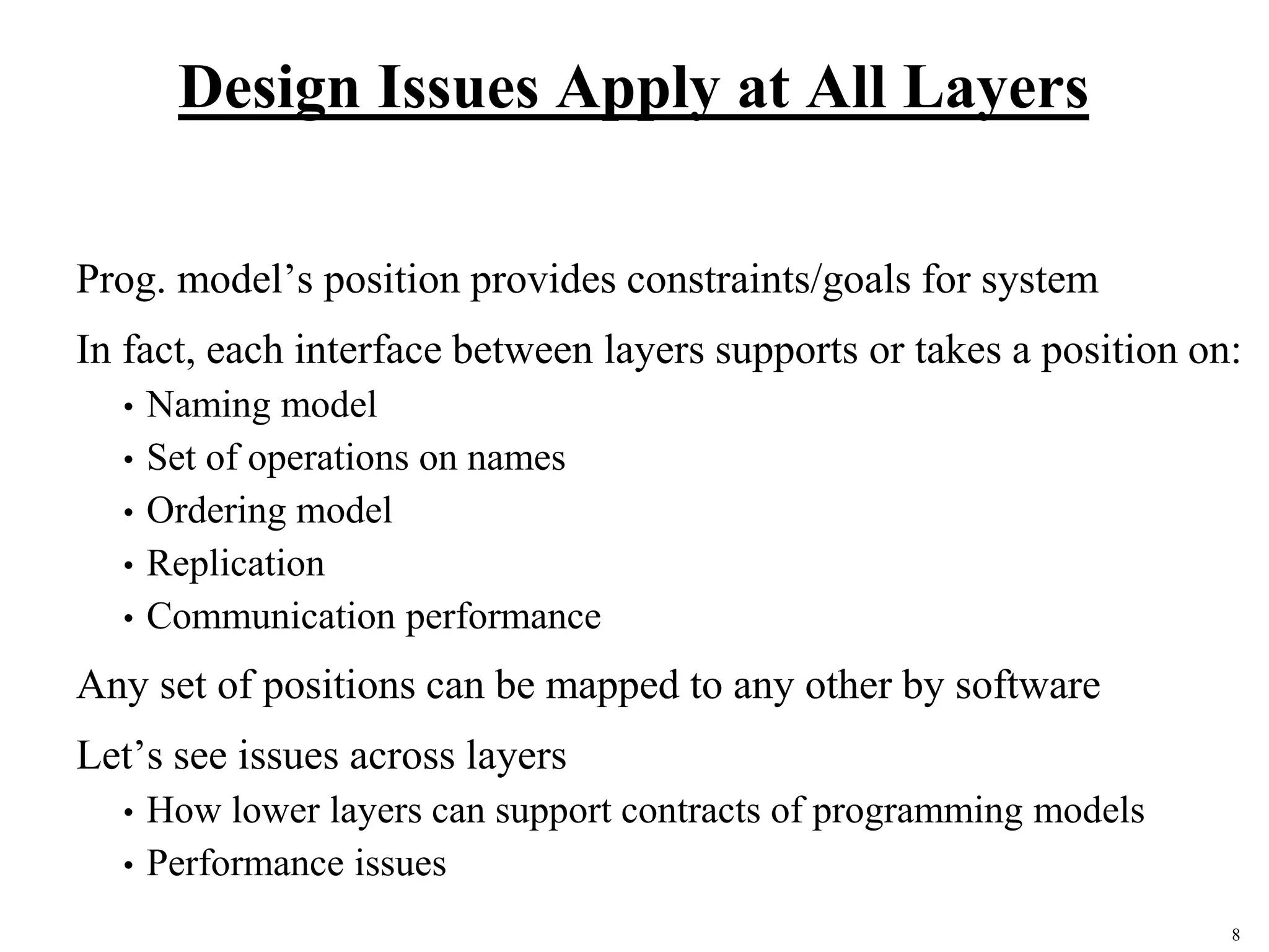 8
Design Issues Apply at All Layers
Prog. model’s position provides constraints/goals for system
In fact, each interface between layers supports or takes a position on:
• Naming model
• Set of operations on names
• Ordering model
• Replication
• Communication performance
Any set of positions can be mapped to any other by software
Let’s see issues across layers
• How lower layers can support contracts of programming models
• Performance issues
 