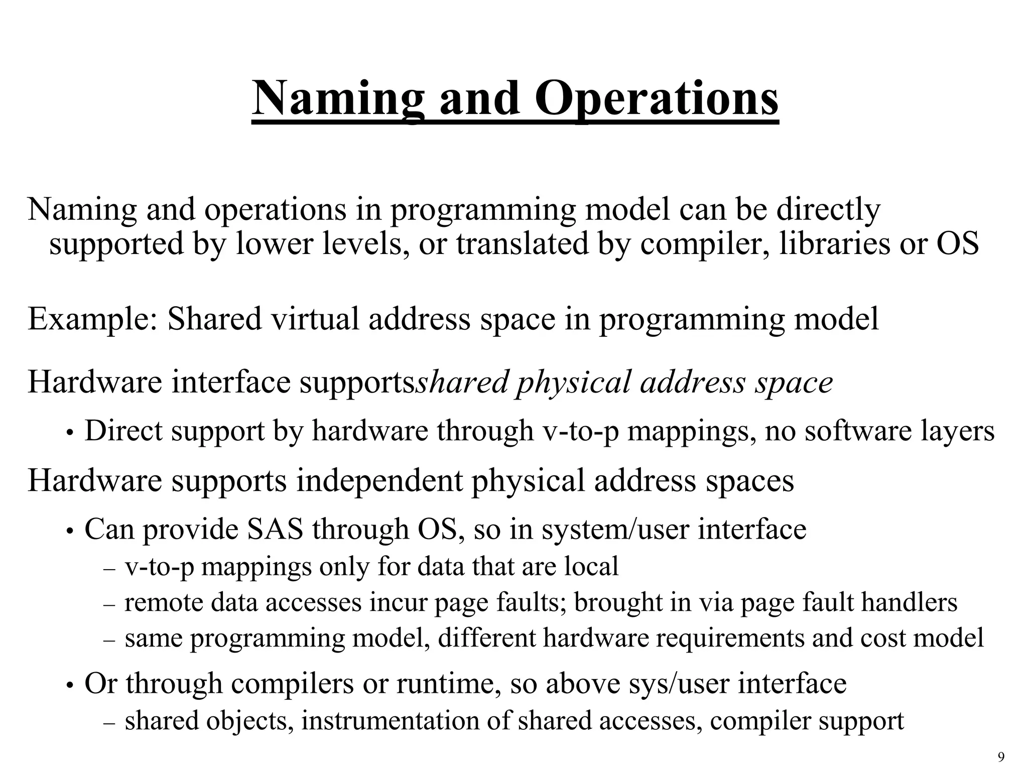 9
Naming and Operations
Naming and operations in programming model can be directly
supported by lower levels, or translated by compiler, libraries or OS
Example: Shared virtual address space in programming model
Hardware interface supportsshared physical address space
• Direct support by hardware through v-to-p mappings, no software layers
Hardware supports independent physical address spaces
• Can provide SAS through OS, so in system/user interface
– v-to-p mappings only for data that are local
– remote data accesses incur page faults; brought in via page fault handlers
– same programming model, different hardware requirements and cost model
• Or through compilers or runtime, so above sys/user interface
– shared objects, instrumentation of shared accesses, compiler support
 