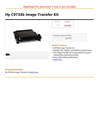Download this document if link is not clickable


Hp C9734b Image Transfer Kit
                                                    List Price :   $509.98

                                                        Price :
                                                                   $244.90



                                                   Average Customer Rating

                                                                    out of 5



                                               Product Feature
                                               q   C9734B Image Transfer Kit.
                                               q   Designed for reliable, cost-effective performance.
                                               q   This image transfer kit is engineered to provide
                                                   consistently outstanding results.
                                               q   Enjoy high-quality performance.
                                               q   Read more




Product Description
Hp C9734b Image Transfer Kit Read more
 