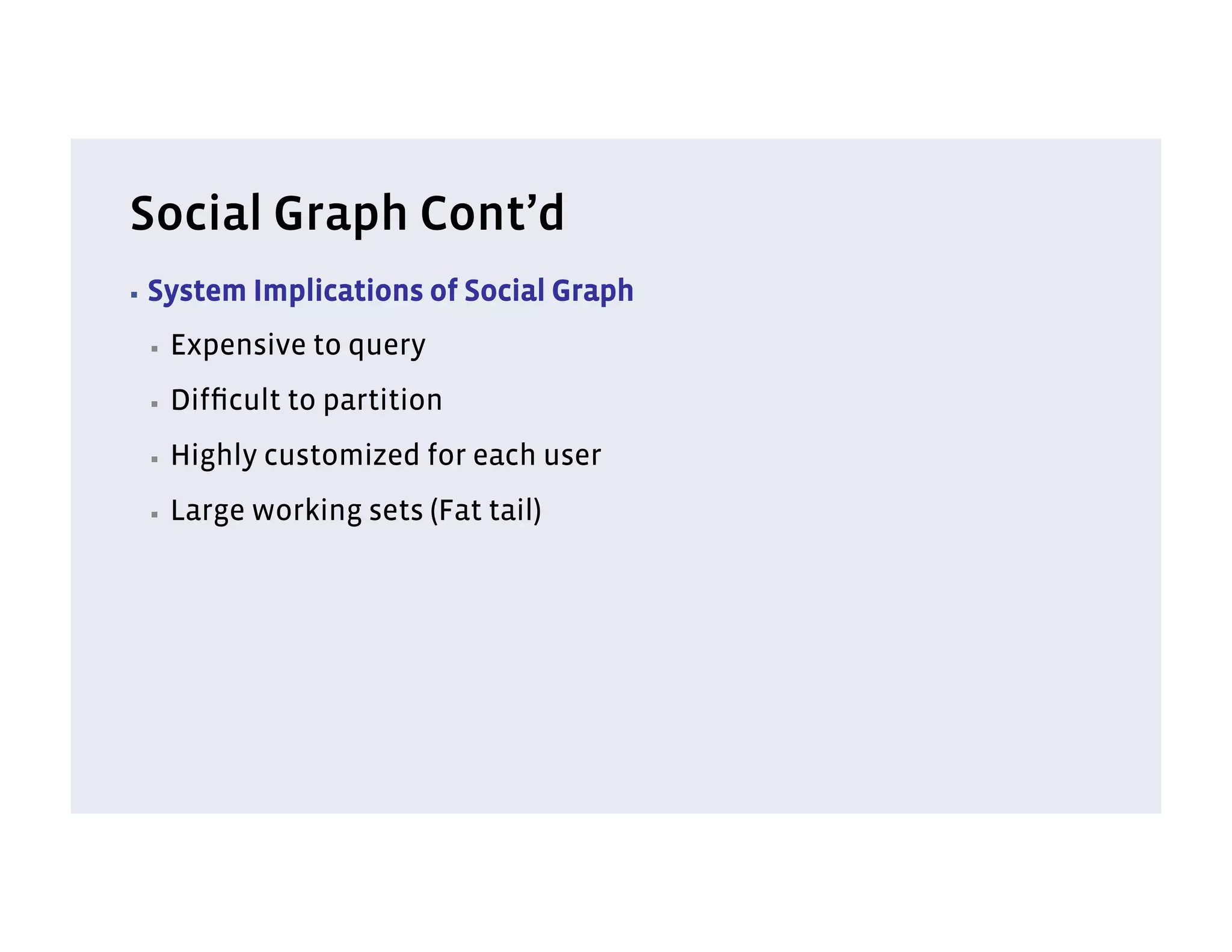 Social Graph Cont’d
▪  System   Implications of Social Graph
 ▪    Expensive to query
 ▪    Difﬁcult to partition
 ▪    Highly customized for each user
 ▪    Large working sets (Fat tail)
 