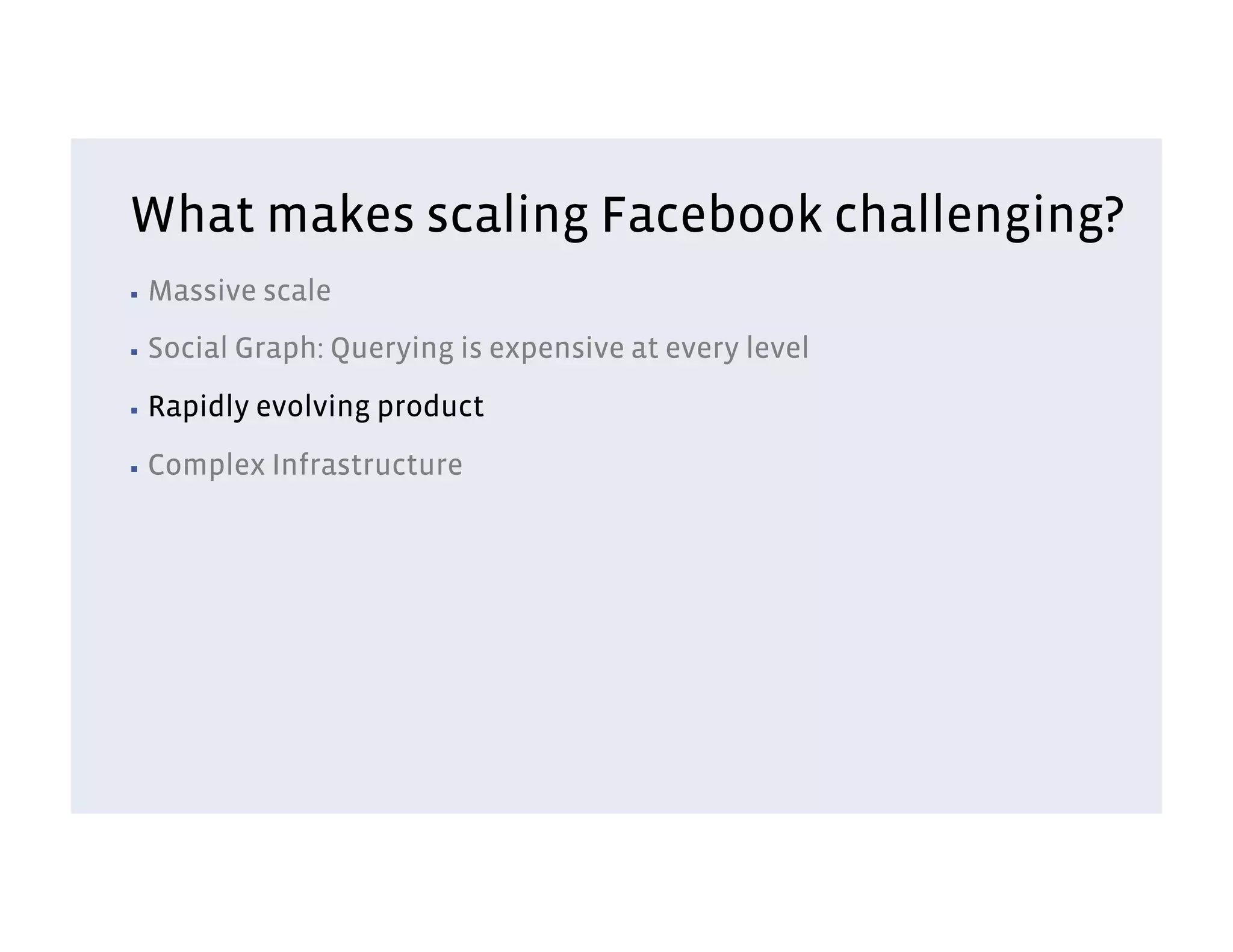 What makes scaling Facebook challenging?
▪  Massive    scale
▪  Social   Graph: Querying is expensive at every level
▪  Rapidly   evolving product
▪  Complex    Infrastructure
 