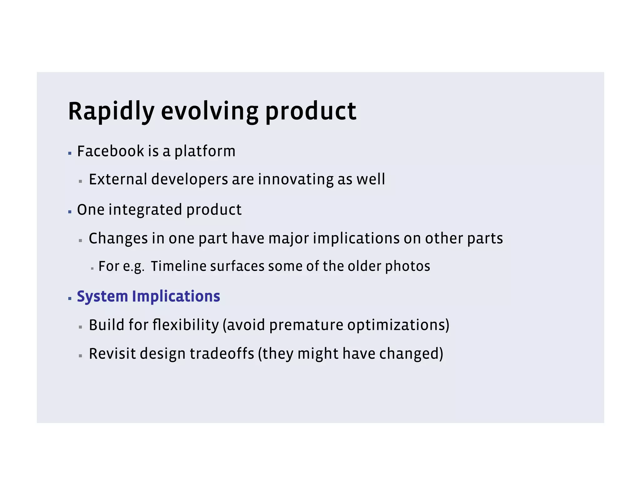 Rapidly evolving product
▪  Facebook       is a platform
 ▪    External developers are innovating as well
▪  One      integrated product
 ▪    Changes in one part have major implications on other parts
      ▪    For e.g. Timeline surfaces some of the older photos

▪  System       Implications
 ▪    Build for ﬂexibility (avoid premature optimizations)
 ▪    Revisit design tradeoffs (they might have changed)
 