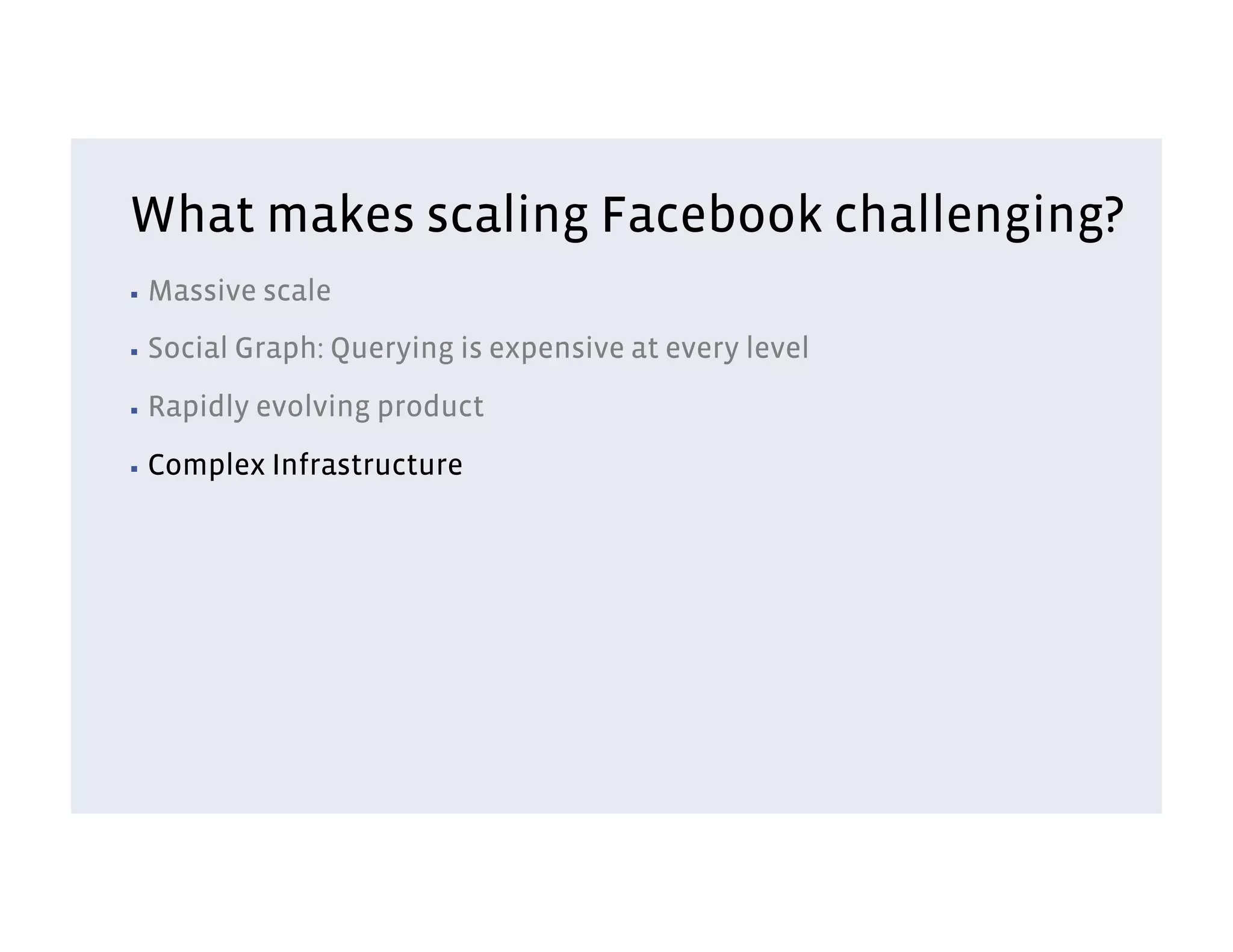 What makes scaling Facebook challenging?
▪  Massive    scale
▪  Social   Graph: Querying is expensive at every level
▪  Rapidly   evolving product
▪  Complex    Infrastructure
 