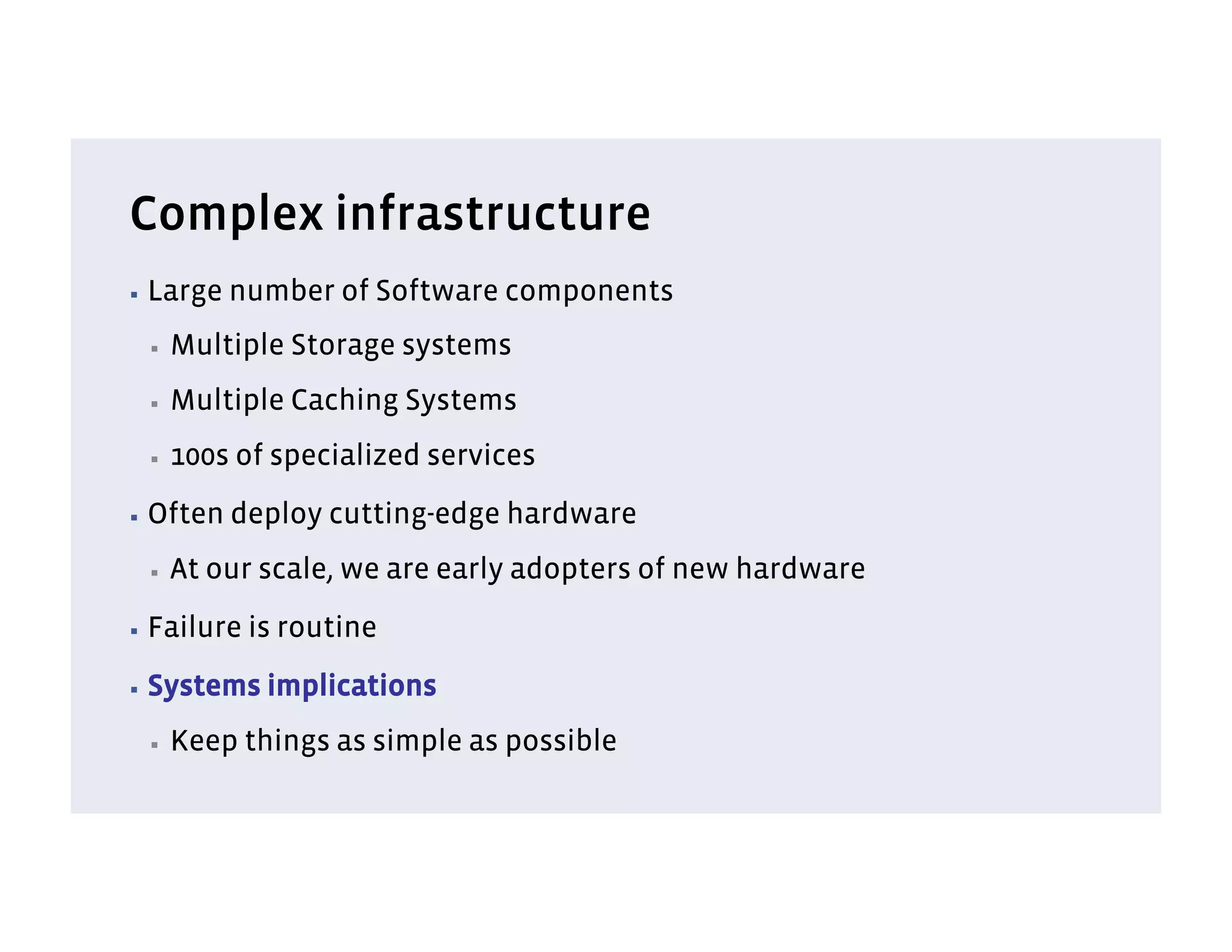 Complex infrastructure
▪  Large   number of Software components
 ▪    Multiple Storage systems
 ▪    Multiple Caching Systems
 ▪    100s of specialized services
▪  Often   deploy cutting-edge hardware
 ▪    At our scale, we are early adopters of new hardware
▪  Failure   is routine
▪  Systems    implications
 ▪    Keep things as simple as possible
 