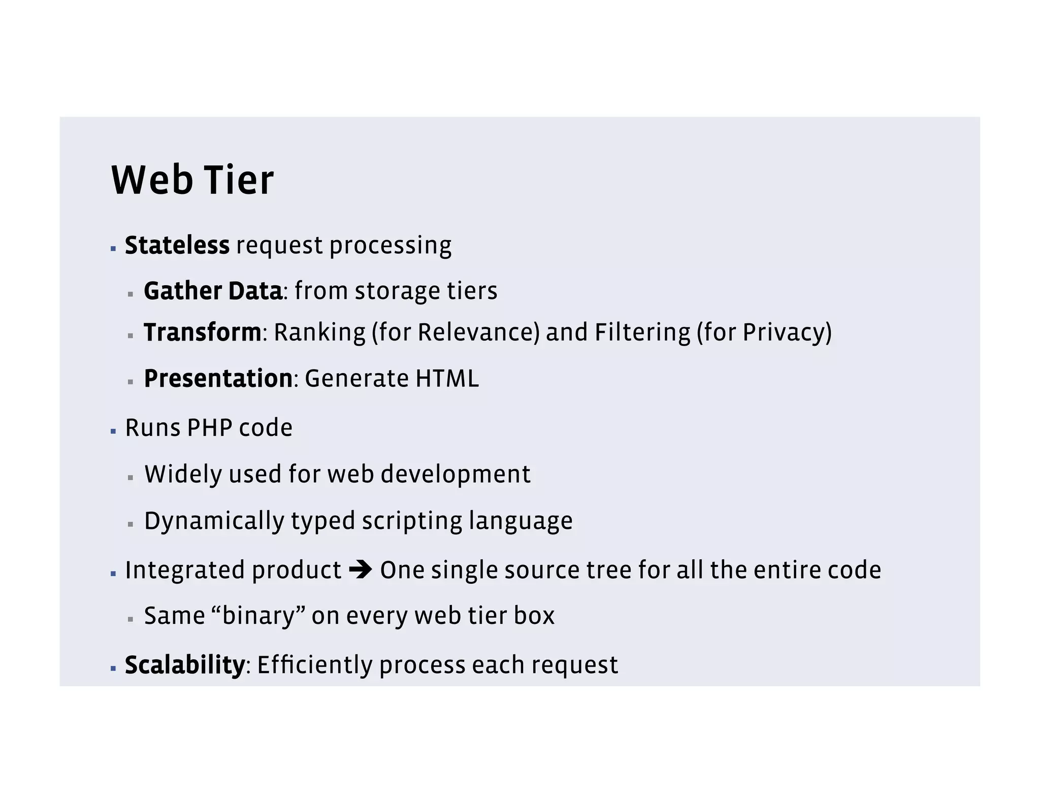 Web Tier
▪  Stateless   request processing
 ▪    Gather Data: from storage tiers
 ▪    Transform: Ranking (for Relevance) and Filtering (for Privacy)
 ▪    Presentation: Generate HTML
▪  Runs   PHP code
 ▪    Widely used for web development
 ▪    Dynamically typed scripting language
▪  Integrated   product è One single source tree for all the entire code
 ▪    Same “binary” on every web tier box
▪  Scalability:   Efﬁciently process each request
 