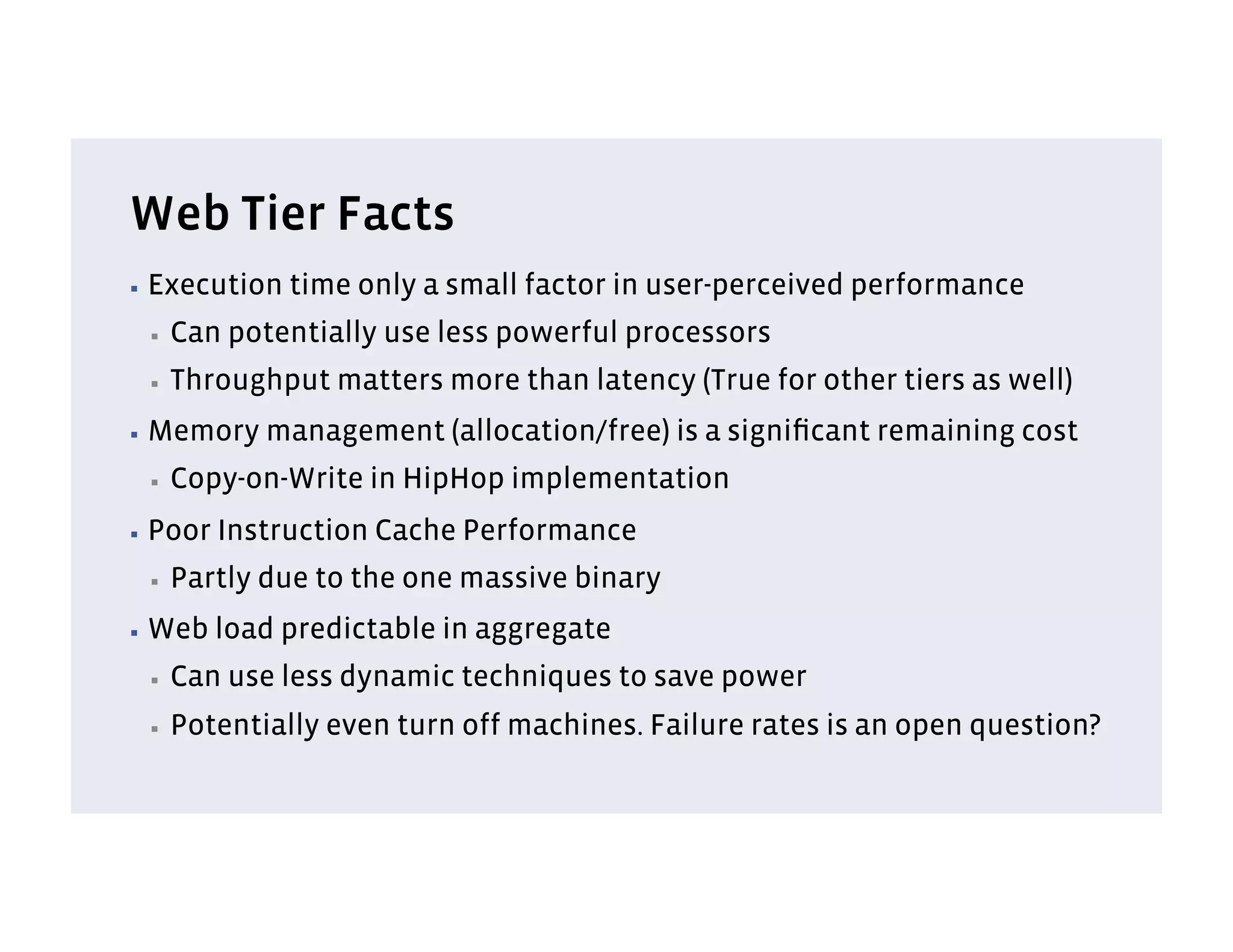 Web Tier Facts
▪  Execution   time only a small factor in user-perceived performance
 ▪    Can potentially use less powerful processors
 ▪    Throughput matters more than latency (True for other tiers as well)
▪  Memory    management (allocation/free) is a signiﬁcant remaining cost
 ▪    Copy-on-Write in HipHop implementation
▪  Poor   Instruction Cache Performance
 ▪    Partly due to the one massive binary
▪  Web    load predictable in aggregate
 ▪    Can use less dynamic techniques to save power
 ▪    Potentially even turn off machines. Failure rates is an open question?
 