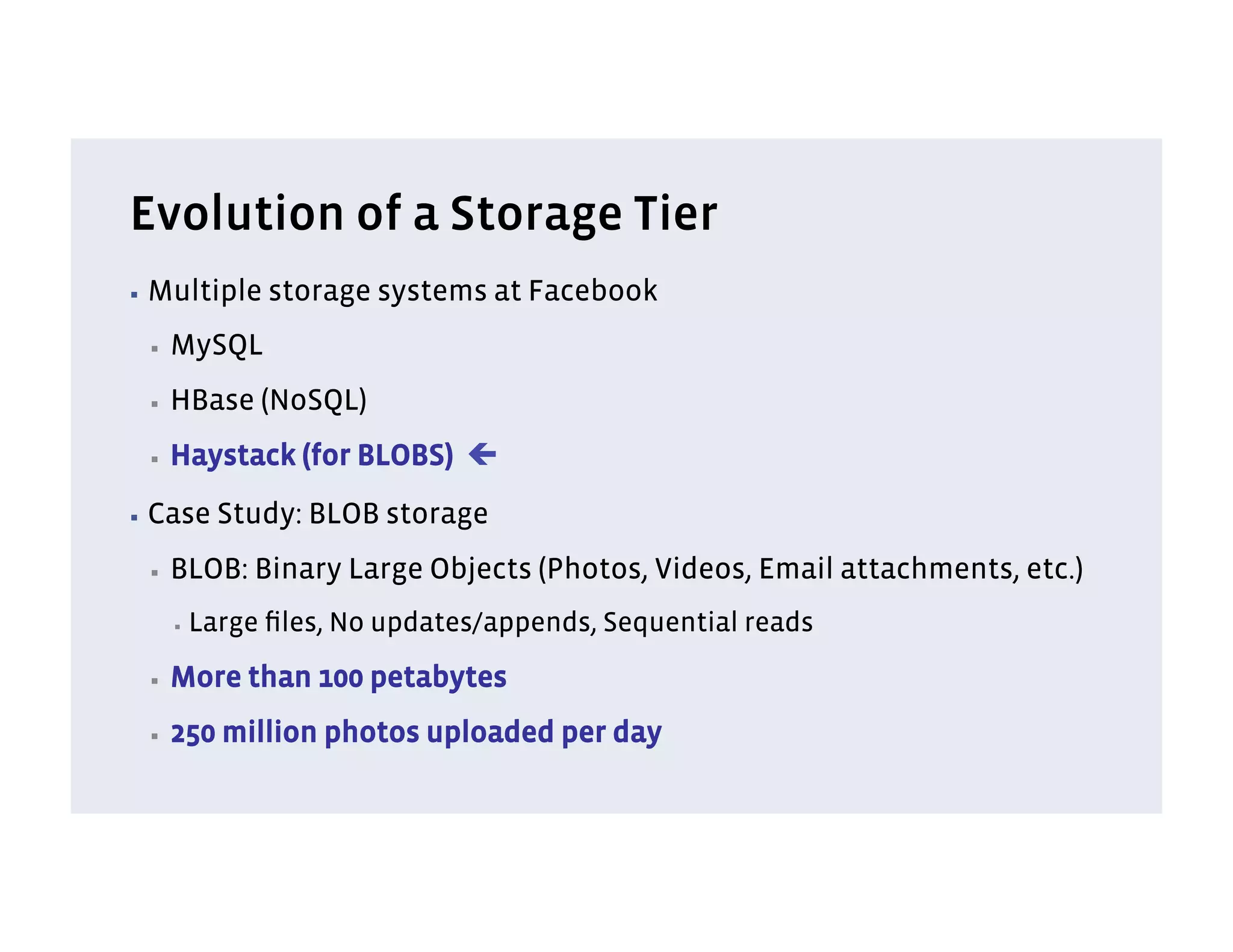 Evolution of a Storage Tier
▪  Multiple      storage systems at Facebook
 ▪    MySQL
 ▪    HBase (NoSQL)
 ▪    Haystack (for BLOBS) ç
▪  Case      Study: BLOB storage
 ▪    BLOB: Binary Large Objects (Photos, Videos, Email attachments, etc.)
      ▪    Large ﬁles, No updates/appends, Sequential reads
 ▪    More than 100 petabytes
 ▪    250 million photos uploaded per day
 