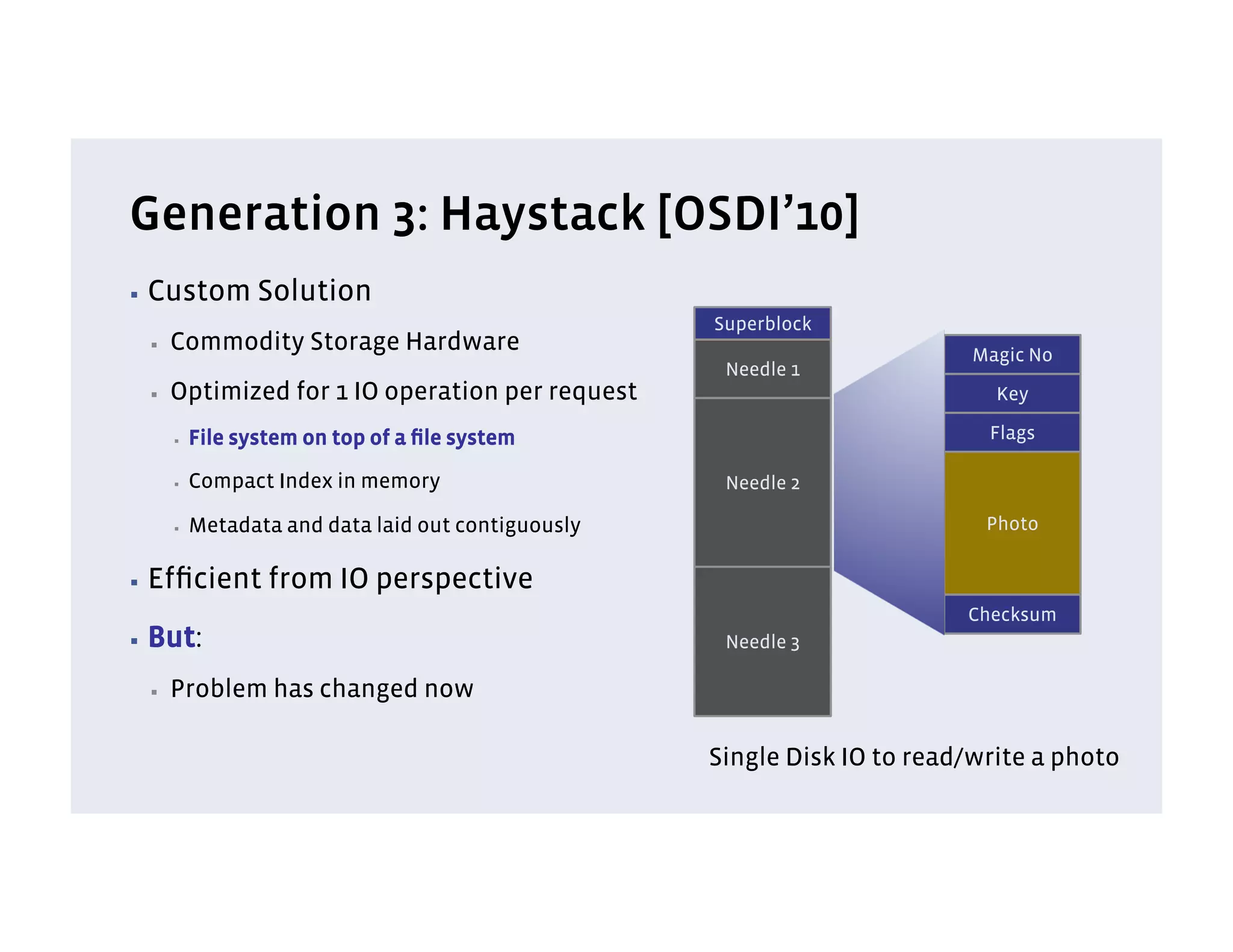 Generation 3: Haystack [OSDI’10]
▪  Custom         Solution
                                                     Superblock
 ▪    Commodity Storage Hardware                                            Magic No
                                                      Needle 1
 ▪    Optimized for 1 IO operation per request                                Key

      ▪    File system on top of a ﬁle system                                Flags

      ▪    Compact Index in memory                    Needle 2

      ▪    Metadata and data laid out contiguously                           Photo

▪  Efﬁcient        from IO perspective
                                                                           Checksum
▪  But:                                               Needle 3

 ▪    Problem has changed now

                                                     Single Disk IO to read/write a photo
 