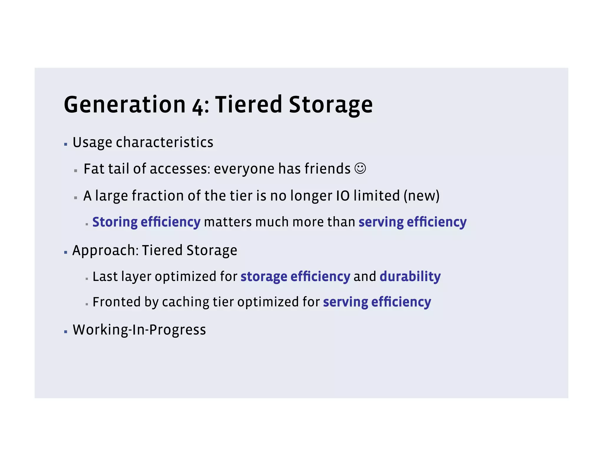 Generation 4: Tiered Storage
▪  Usage      characteristics
 ▪    Fat tail of accesses: everyone has friends J
 ▪    A large fraction of the tier is no longer IO limited (new)
      ▪    Storing efﬁciency matters much more than serving efﬁciency

▪  Approach:       Tiered Storage
      ▪    Last layer optimized for storage efﬁciency and durability
      ▪    Fronted by caching tier optimized for serving efﬁciency

▪  Working-In-Progress
 
