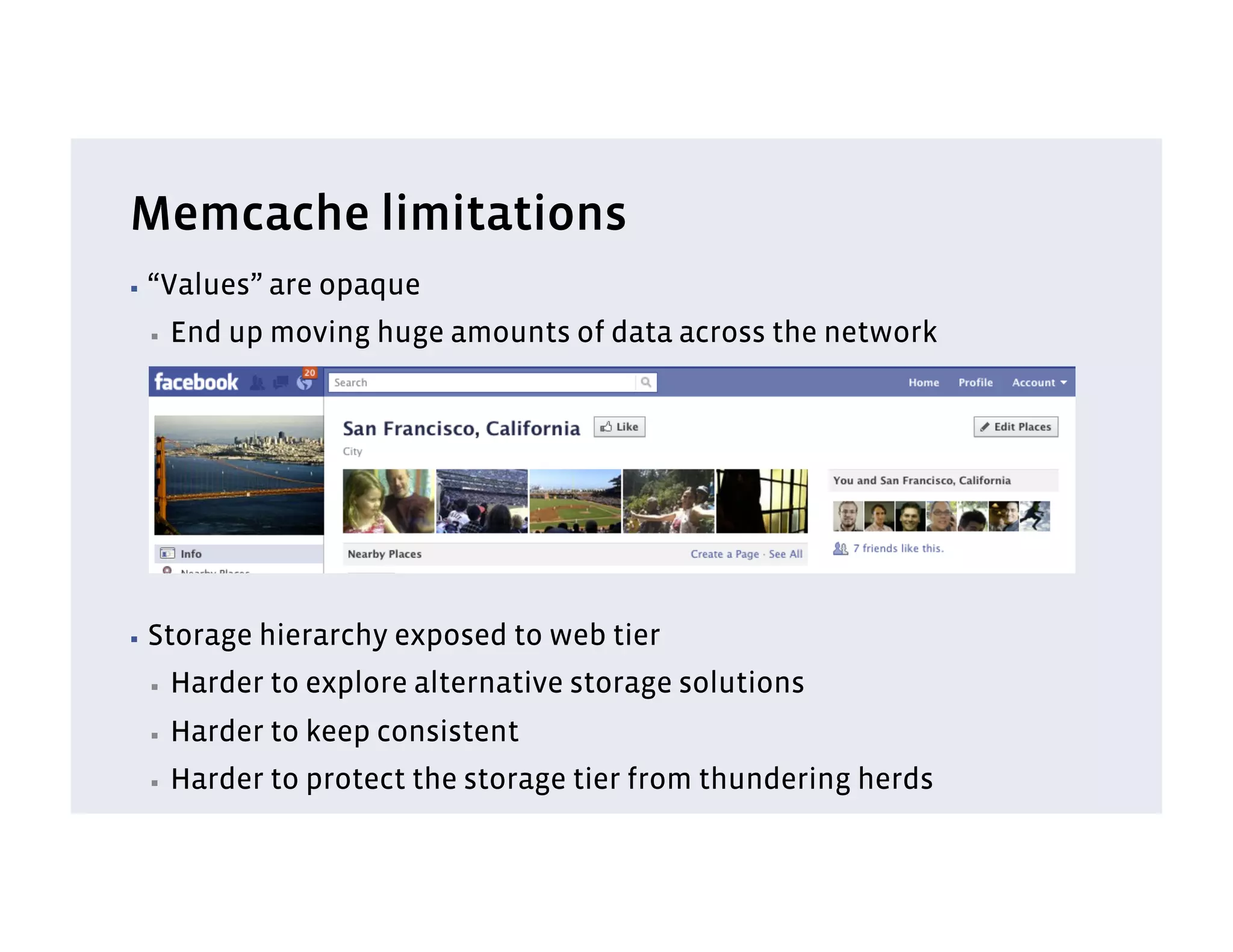 Memcache limitations
▪  “Values”   are opaque
 ▪    End up moving huge amounts of data across the network




▪  Storage   hierarchy exposed to web tier
 ▪    Harder to explore alternative storage solutions
 ▪    Harder to keep consistent
 ▪    Harder to protect the storage tier from thundering herds
 