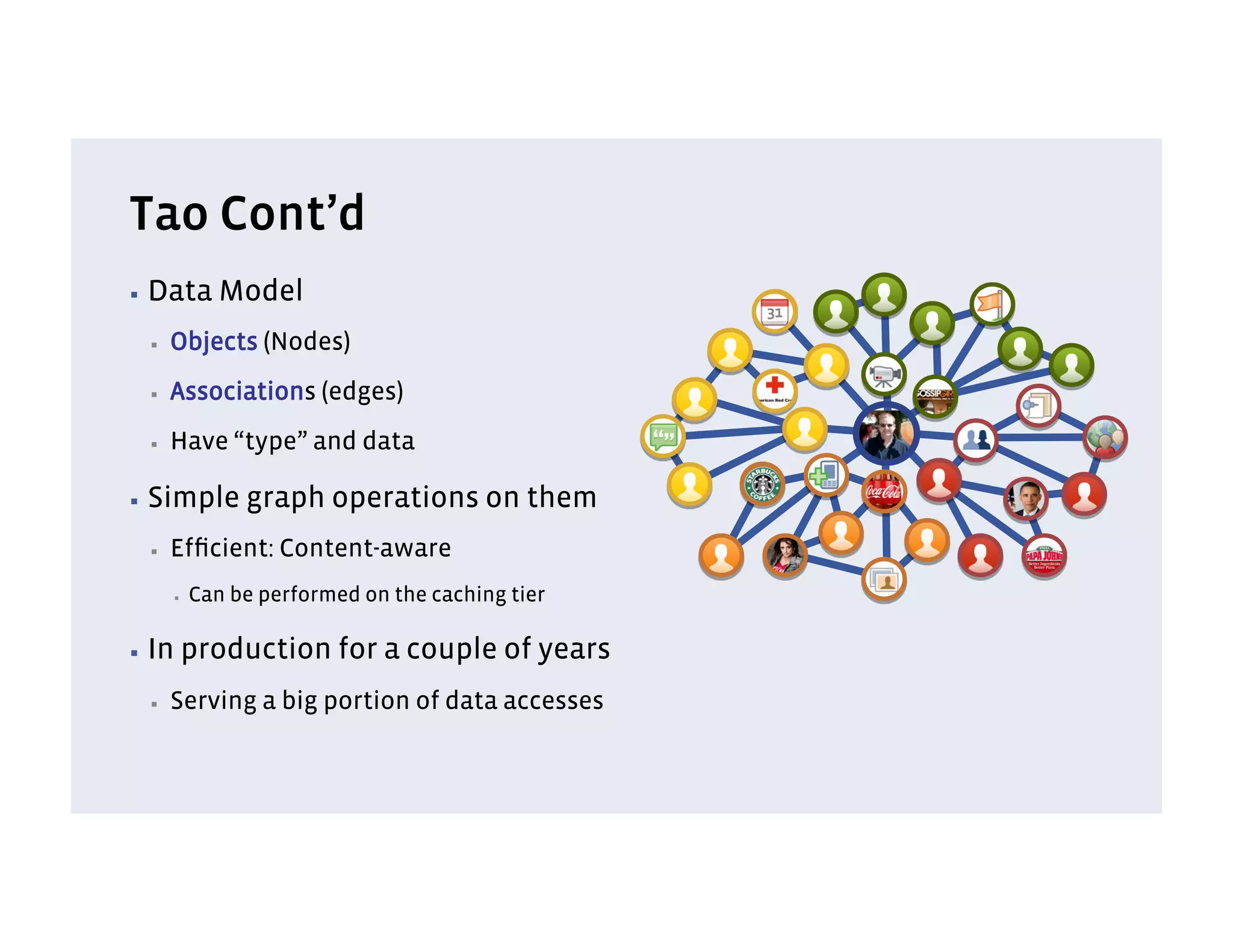 Tao Cont’d
▪  Data        Model
  ▪    Objects (Nodes)
  ▪    Associations (edges)
  ▪    Have “type” and data

▪  Simple        graph operations on them
  ▪    Efﬁcient: Content-aware
       ▪    Can be performed on the caching tier

▪  In   production for a couple of years
  ▪    Serving a big portion of data accesses
 