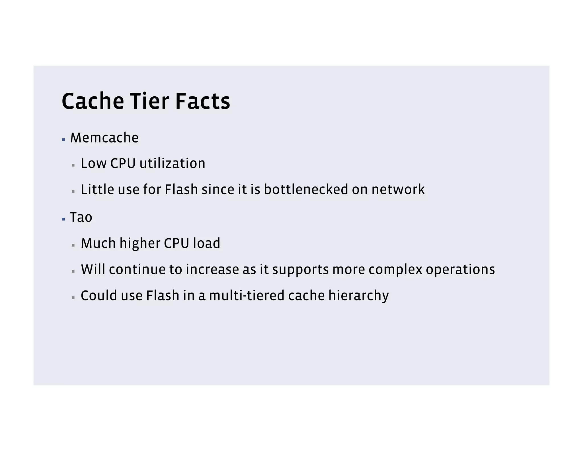 Cache Tier Facts
▪  Memcache

 ▪    Low CPU utilization
 ▪    Little use for Flash since it is bottlenecked on network
▪  Tao

 ▪    Much higher CPU load
 ▪    Will continue to increase as it supports more complex operations
 ▪    Could use Flash in a multi-tiered cache hierarchy
 