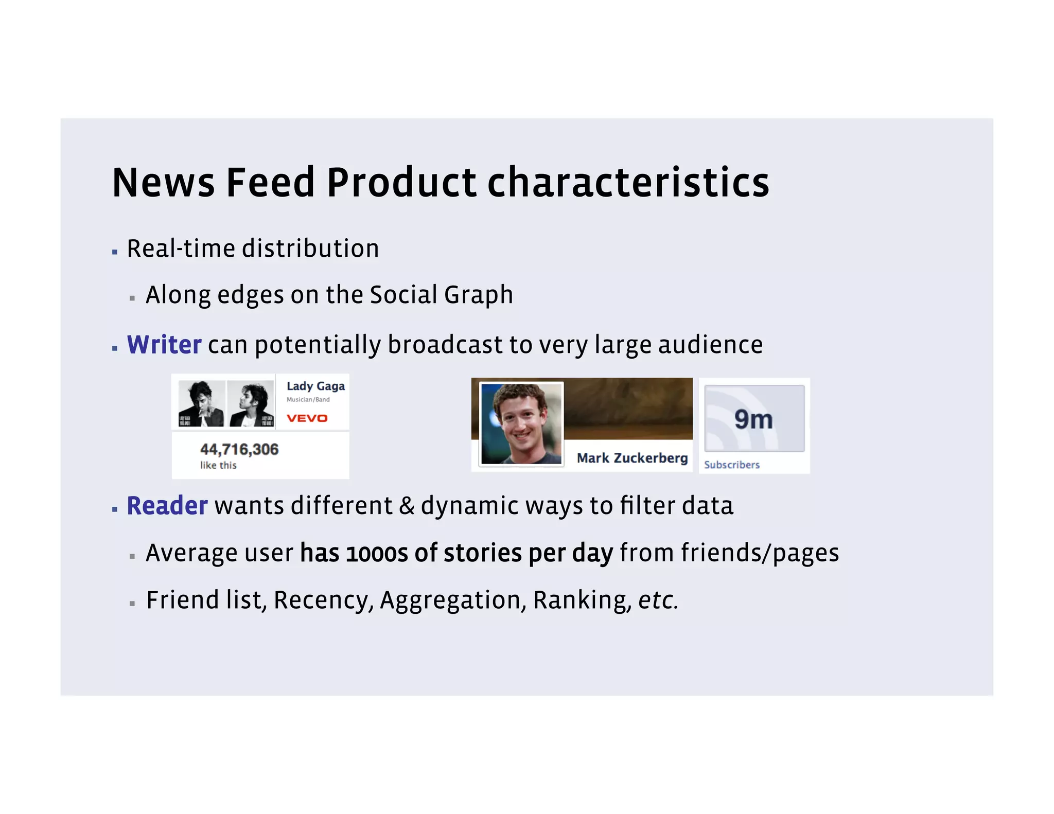 News Feed Product characteristics
▪  Real-time   distribution
 ▪    Along edges on the Social Graph
▪  Writer   can potentially broadcast to very large audience




▪  Reader   wants different & dynamic ways to ﬁlter data
 ▪    Average user has 1000s of stories per day from friends/pages
 ▪    Friend list, Recency, Aggregation, Ranking, etc.
 