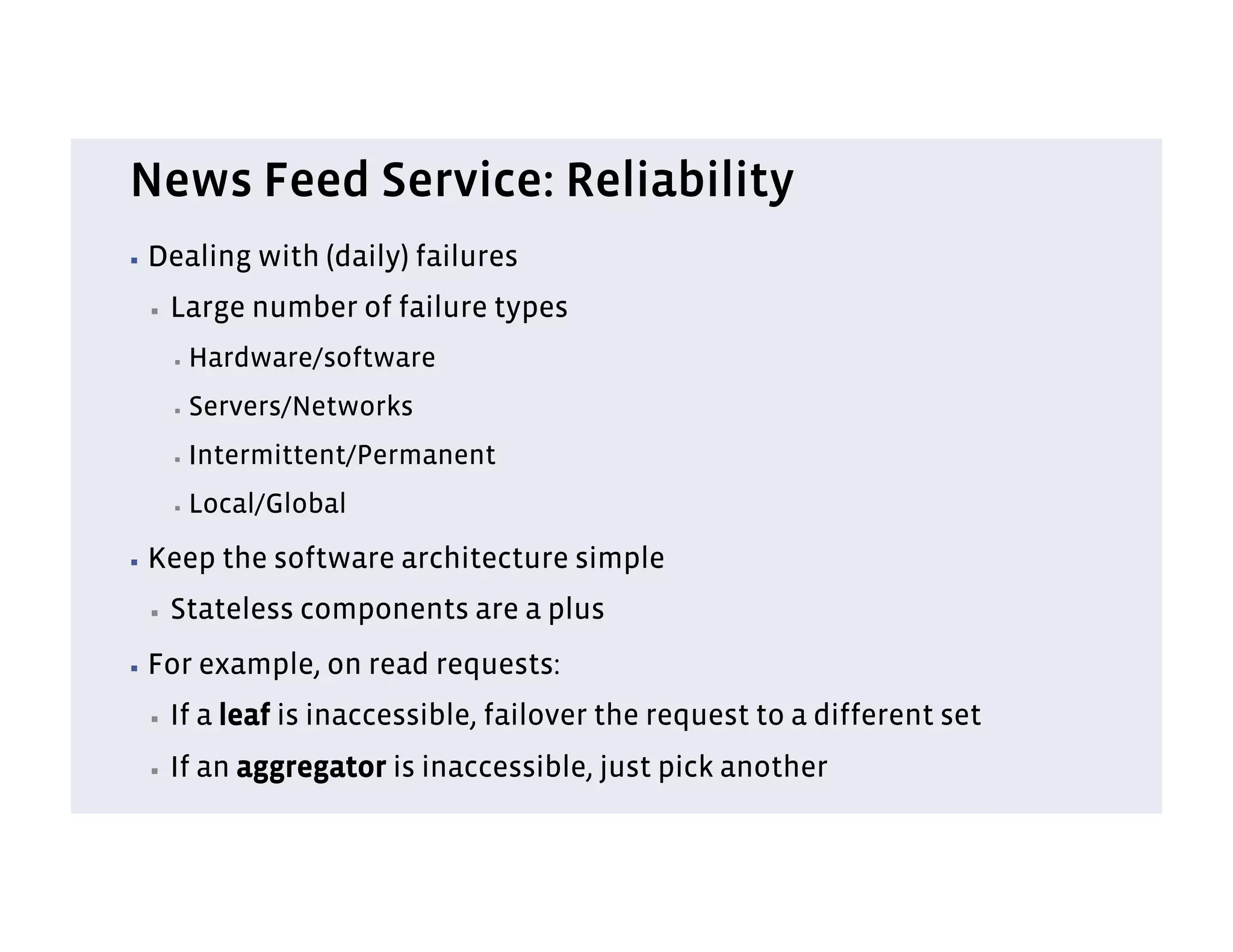 News Feed Service: Reliability
▪  Dealing      with (daily) failures
 ▪    Large number of failure types
      ▪    Hardware/software
      ▪    Servers/Networks
      ▪    Intermittent/Permanent
      ▪    Local/Global
▪  Keep      the software architecture simple
 ▪    Stateless components are a plus
▪  For     example, on read requests:
 ▪    If a leaf is inaccessible, failover the request to a different set
 ▪    If an aggregator is inaccessible, just pick another
 