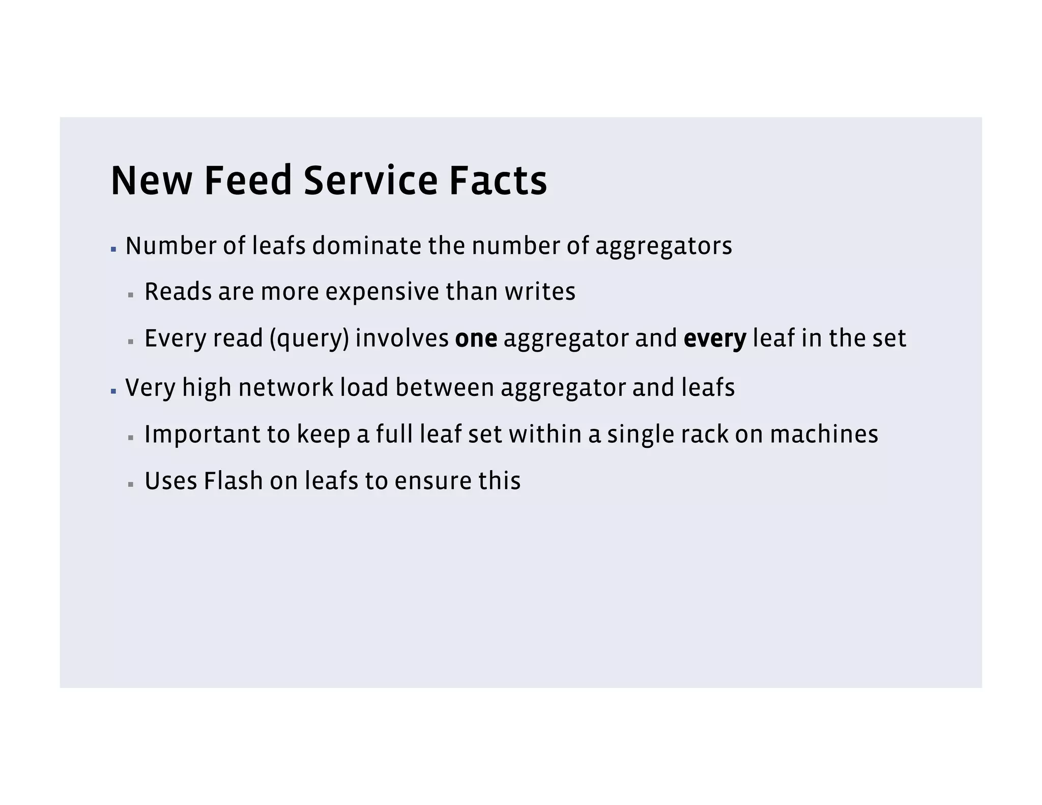 New Feed Service Facts
▪  Number    of leafs dominate the number of aggregators
 ▪    Reads are more expensive than writes
 ▪    Every read (query) involves one aggregator and every leaf in the set
▪  Very   high network load between aggregator and leafs
 ▪    Important to keep a full leaf set within a single rack on machines
 ▪    Uses Flash on leafs to ensure this
 