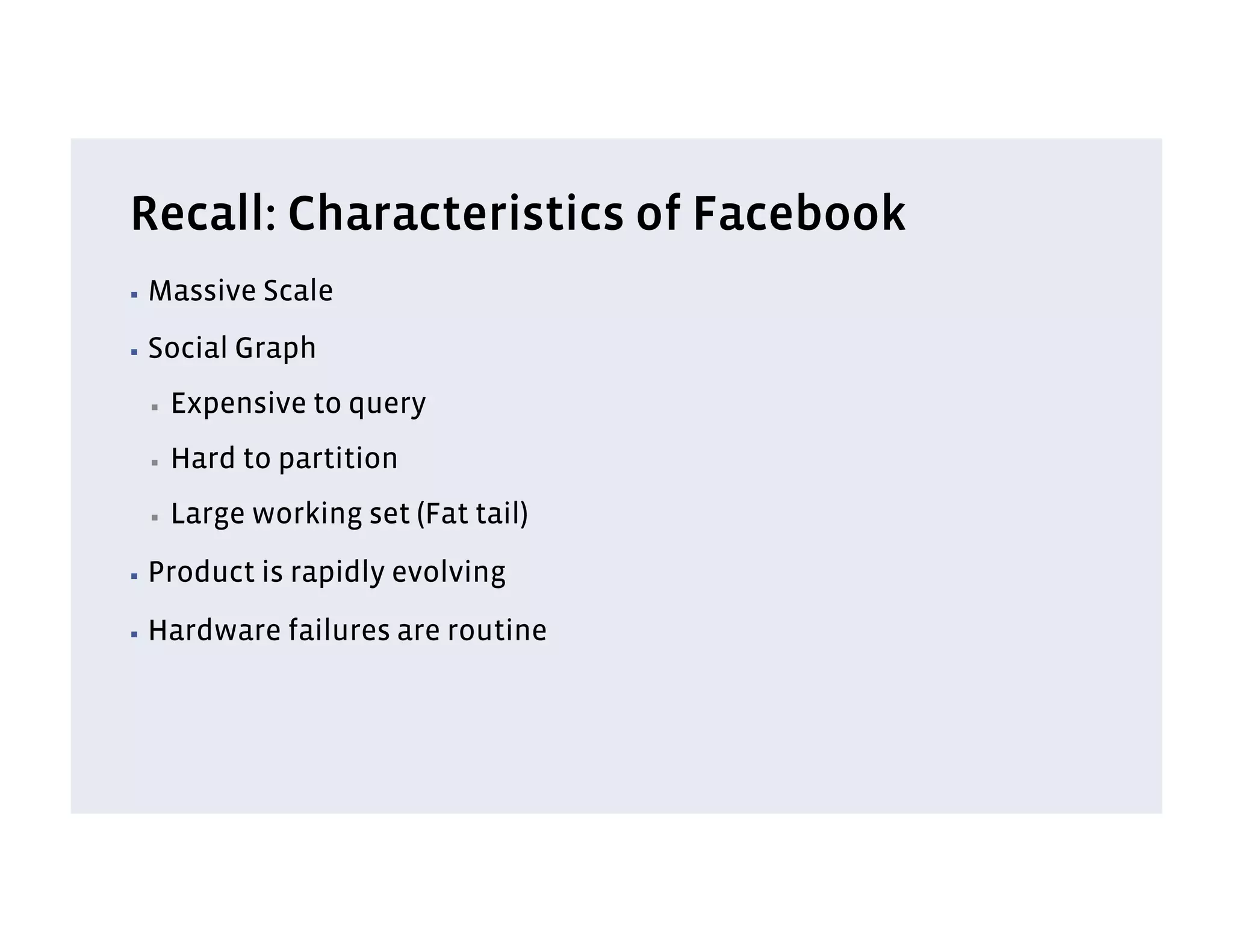 Recall: Characteristics of Facebook
▪  Massive   Scale
▪  Social   Graph
 ▪    Expensive to query
 ▪    Hard to partition
 ▪    Large working set (Fat tail)
▪  Product   is rapidly evolving
▪  Hardware    failures are routine
 