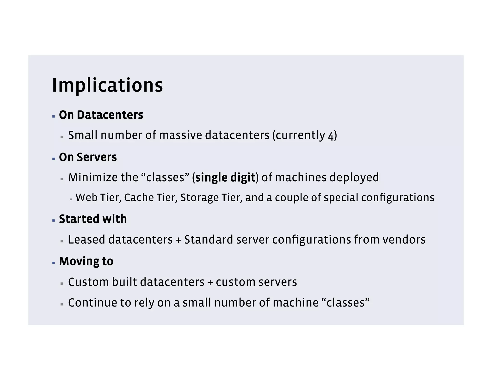 Implications
▪  On      Datacenters
 ▪    Small number of massive datacenters (currently 4)
▪  On      Servers
 ▪    Minimize the “classes” (single digit) of machines deployed
      ▪    Web Tier, Cache Tier, Storage Tier, and a couple of special conﬁgurations
▪  Started      with
 ▪    Leased datacenters + Standard server conﬁgurations from vendors
▪  Moving       to
 ▪    Custom built datacenters + custom servers
 ▪    Continue to rely on a small number of machine “classes”
 