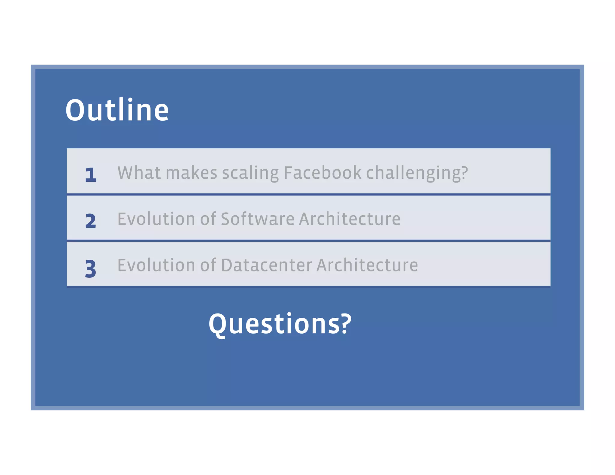 Outline
 1   What makes scaling Facebook challenging?

 2   Evolution of Software Architecture

 3   Evolution of Datacenter Architecture


               Questions?
 