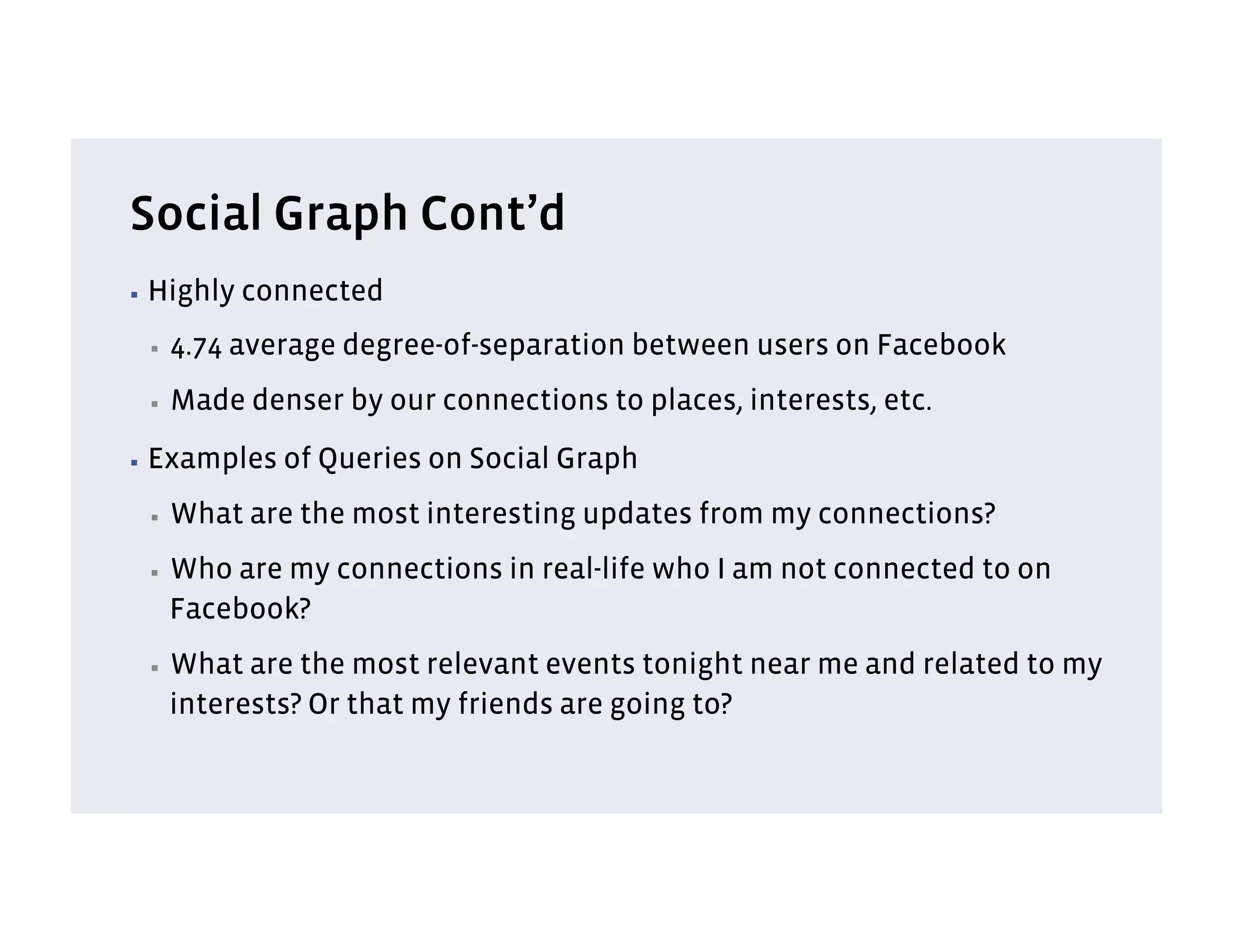 Social Graph Cont’d
▪  Highly   connected
 ▪    4.74 average degree-of-separation between users on Facebook
 ▪    Made denser by our connections to places, interests, etc.
▪  Examples   of Queries on Social Graph
 ▪    What are the most interesting updates from my connections?
 ▪    Who are my connections in real-life who I am not connected to on
      Facebook?
 ▪    What are the most relevant events tonight near me and related to my
      interests? Or that my friends are going to?
 