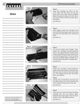 2                                                              PX Technical Instructions

                                            Photo 2
                                                      Step 2
                                                      Place the cartridge, top down, on the
                                                      work table with the drum up and the
              Notes                                   drum gear to the right. With a small flat
                                                      blade screwdriver release the first clip in
                                                      the square hole in the lower right corner
                                                      facing you.
                                                      (See Photo 2)



                                            Photo 3
                                                      Step 3
                                                      Next, slightly rotate the cartridge clock-
                                                      wise with the drum gear closer to you and
                                                      pry loose the clip below the metal drum
                                                      shaft.
                                                      (See Photo 3)




                                            Photo 4
                                                      Step 4
                                                      Pry the two halves apart slightly. Now,
                                                      rotate the cartridge counter-clockwise
                                                      back to its original position and pry loose
                                                      the four clips facing you (start with the one
                                                      on the drum gear end). This can be done
                                                      with two small flat blade screwdrivers to
                                                      avoid breaking the plastic cartridge clips.
                                                      (See Photo 4)


                                            Photo 6
                                                      Step 5
                                                      Rotate the cartridge counter-clockwise
                                                      again until the drum gear is away from you
                                                      and pry loose the clip on the end toward
                                                      you. This releases the last clip. Be careful,
                                                      toner may spill out.
                                                      Step 6
                                                      Pull the drum coverall the way back and
                                                      then flip it down so it tucks in behind the
                                                      toner hopper and stays out of the way.
                                            Photo 7   (See Photo 6)



                                                      Step 7
                                                      Now, work your way around the cartridge,
                                                      carefully pry the two halves apart.
                                                      Separate the waste hopper from the toner
    Need trust-worthy, detailed Technical             hopper. Toner will spill everywhere.
    Instructions for another engine?
                                                      (See Photo 7)
    Visit: www.futuregraphicsllc.com
 