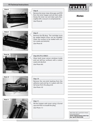 PX Technical Instructions                                                                                          3

Photo 8
                                   Step 8
                                   Remove the toner mixer drive gear and PCR
                                   from the toner hopper and set them aside.
                                   Dump the toner out and clean parts thor-                  Notes
                                   oughly with a vacuum or compressed air.
                                   (See Photo 8)




Photo 9
                                   Step 9
                                   Remove the fill plug. The cartridge must
                                   be sealed before toner can be installed.
                                   Clean the surface to be sealed with cot-
                                   ton swabs and alcohol.
                                   (See Photo 9)




Photo 9A
                                   Step 9A (FX-2 ONLY)
                                   Clean both toner sensor windows inside
                                   and out (all four surfaces) with a cotton
                                   swab and alcohol.
                                   (See Photo 9A)




Photo 10
                                   Step 10
                                   Remove the non-stick backing from the
                                   adhesive seal and lay it in place with the
                                   tail away from the plug end.
                                   (See Photo 10)




Photo 11
                                   Step 11
                                   Fill the hopper with toner using a funnel
                                   cap and then re-install the plug.
                                   (See Photo 11)


                                                                                Need help with a particular remanu-
                                                                                facturing problem?
                                                                                Call the Technical Resource Center from
                                                                                8am - 5pm PST: 800 394.9900
 