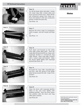 PX Technical Instructions                                                                                           5

Photo 16
                                   Step 16
                                   Pry off the large white side plate. Locate
                                   the metal mag roller contact plate and
                                   drum ground contact arms. Clean off the
                                                                                              Notes
                                   old conductive grease from these sur-
                                   faces and replace it with new conductive
                                   grease, or leave the parts dry.
                                   (See Photo 16)



Photo 17
                                   Step 17
                                   Remove the drum, wrap it in protective
                                   cloth or paper, and set it aside until Step
                                   22.
                                   (See Photo 17)




Photo 18
                                   Step 18
                                   Push down and forward on the white
                                   mag roller guide plate latch. Push the
                                   mag roller forward and lift out. Clean with
                                   isopropyl alcohol or commercial mag
                                   roller cleaner. Clean mag roller contacts
                                   with a cotton swab and alcohol. Clean
                                   the doctor blade lightly with isopropyl
                                   alcohol.(See Photo 18)


Photo 19
                                   Step 19
                                   Re-install the mag roller assembly-gear
                                   end first- with the spring of the guide
                                   plate facing toward the slot. Snap it into
                                   position.
                                   (See Photo 19)




Photo 20
                                   Step 20
                                   Clean the drum with isopropyl alcohol,
                                   allow to dry, and cover lightly with
                                   padding powder. Press the drum down
                                   into position with the drum and mag
                                   roller gears meshed.
                                   (See Photo 20)                                Need help with a particular remanu-
                                                                                 facturing problem?
                                                                                 Call the Technical Resource Center from
                                                                                 8am - 5pm PST: 800 394.9900
 