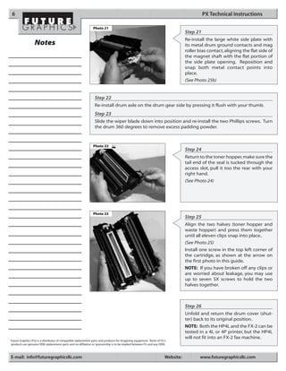 6                                                                                                                                          PX Technical Instructions

                                                               Photo 21
                                                                                                                                  Step 21
                                                                                                                                  Re-install the large white side plate with
                  Notes                                                                                                           its metal drum ground contacts and mag
                                                                                                                                  roller bias contact, aligning the flat side of
                                                                                                                                  the magnet shaft with the flat portion of
                                                                                                                                  the side plate opening. Reposition and
                                                                                                                                  snap both metal contact points into
                                                                                                                                  place.
                                                                                                                                  (See Photo 25b)


                                                                 Step 22
                                                                 Re-install drum axle on the drum gear side by pressing it flush with your thumb.
                                                                 Step 23
                                                                 Slide the wiper blade down into position and re-install the two Phillips screws. Turn
                                                                 the drum 360 degrees to remove excess padding powder.



                                                               Photo 22
                                                                                                                                  Step 24
                                                                                                                                  Return to the toner hopper, make sure the
                                                                                                                                  tail end of the seal is tucked through the
                                                                                                                                  access slot, pull it too the rear with your
                                                                                                                                  right hand.
                                                                                                                                  (See Photo 24)




                                                               Photo 23
                                                                                                                                  Step 25
                                                                                                                                  Align the two halves (toner hopper and
                                                                                                                                  waste hopper) and press them together
                                                                                                                                  until all eleven clips snap into place..
                                                                                                                                  (See Photo 25)
                                                                                                                                  Install one screw in the top left corner of
                                                                                                                                  the cartridge, as shown at the arrow on
                                                                                                                                  the first photo in this guide.
                                                                                                                                  NOTE: If you have broken off any clips or
                                                                                                                                  are worried about leakage, you may use
                                                                                                                                  up to seven SX screws to hold the two
                                                                                                                                  halves together.



                                                                                                                                  Step 26
                                                                                                                                  Unfold and return the drum cover (shut-
                                                                                                                                  ter) back to its original position.
                                                                                                                                  NOTE: Both the HP4L and the FX-2 can be
                                                                                                                                  tested in a 4L or 4P printer, but the HP4L
                                                                                                                                  will not fit into an FX-2 fax machine.
Future Graphics (FG) is a distributor of compatible replacement parts and products for imagining equipment. None of FG's
products are genuine OEM replacement parts and no affiliation or sponsorship is to be implied between FG and any OEM.



E-mail: info@futuregraphicsllc.com                                                                                     Website:          www.futuregraphicsllc.com
 