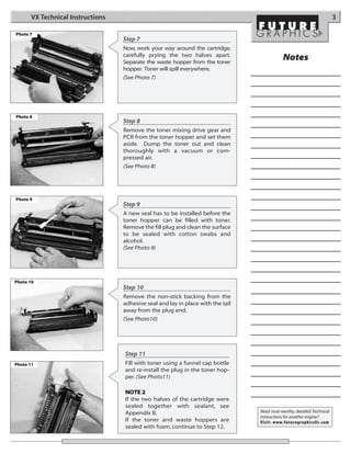 VX Technical Instructions                                                                                          3

Photo 7
                                   Step 7
                                   Now, work your way around the cartridge,
                                   carefully prying the two halves apart.
                                   Separate the waste hopper from the toner
                                                                                              Notes
                                   hopper. Toner will spill everywhere.
                                   (See Photo 7)




Photo 8
                                   Step 8
                                   Remove the toner mixing drive gear and
                                   PCR from the toner hopper and set them
                                   aside. Dump the toner out and clean
                                   thoroughly with a vacuum or com-
                                   pressed air.
                                   (See Photo 8)




Photo 9
                                   Step 9
                                   A new seal has to be installed before the
                                   toner hopper can be filled with toner.
                                   Remove the fill plug and clean the surface
                                   to be sealed with cotton swabs and
                                   alcohol.
                                   (See Photo 9)




Photo 10
                                   Step 10
                                   Remove the non-stick backing from the
                                   adhesive seal and lay in place with the tail
                                   away from the plug end.
                                   (See Photo10)




                                   Step 11
Photo 11                           Fill with toner using a funnel cap bottle
                                   and re-install the plug in the toner hop-
                                   per. (See Photo11)

                                   NOTE 2
                                   If the two halves of the cartridge were
                                   sealed together with sealant, see
                                   Appendix B.                                    Need trust-worthy, detailed Technical
                                                                                  Instructions for another engine?
                                   If the toner and waste hoppers are             Visit: www.futuregraphicsllc.com
                                   sealed with foam, continue to Step 12.
 