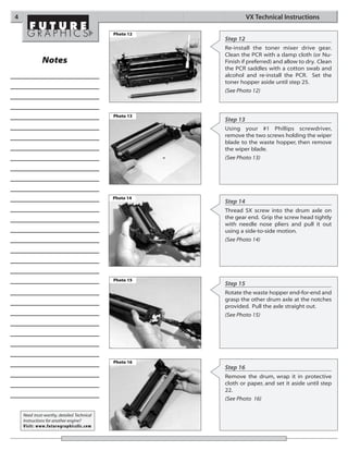 4                                                                VX Technical Instructions

                                            Photo 12
                                                       Step 12
                                                       Re-install the toner mixer drive gear.
                                                       Clean the PCR with a damp cloth (or Nu-
              Notes                                    Finish if preferred) and allow to dry. Clean
                                                       the PCR saddles with a cotton swab and
                                                       alcohol and re-install the PCR. Set the
                                                       toner hopper aside until step 25.
                                                       (See Photo 12)



                                            Photo 13
                                                       Step 13
                                                       Using your #1 Phillips screwdriver,
                                                       remove the two screws holding the wiper
                                                       blade to the waste hopper, then remove
                                                       the wiper blade.
                                                       (See Photo 13)




                                            Photo 14
                                                       Step 14
                                                       Thread SX screw into the drum axle on
                                                       the gear end. Grip the screw head tightly
                                                       with needle nose pliers and pull it out
                                                       using a side-to-side motion.
                                                       (See Photo 14)




                                            Photo 15
                                                       Step 15
                                                       Rotate the waste hopper end-for-end and
                                                       grasp the other drum axle at the notches
                                                       provided. Pull the axle straight out.
                                                       (See Photo 15)




                                            Photo 16
                                                       Step 16
                                                       Remove the drum, wrap it in protective
                                                       cloth or paper, and set it aside until step
                                                       22.
                                                       (See Photo 16)

    Need trust-worthy, detailed Technical
    Instructions for another engine?
    Visit: www.futuregraphicsllc.com
 