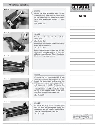 VX Technical Instructions                                                                                           5

Photo 17
                                   Step 17
                                   Pry off the large white side plate. Lift off
                                   the metal mag roller contact plate, clean                   Notes
                                   off the old conductive grease, and replace
                                   with new conductive grease (or leave
                                   dry).
                                   (See Photo 17)




Photo 18a
                                   Step 18
                                   Pry the small white side plate off the
                                   other end.
                                   (See Photo 18a)
                                   Push down and forward on the black mag
                                   roller guide plate latch.
                                   (See Photo 18b)
                                   Push the mag roller forward and lift out.
                                   Clean with isopropyl alcohol or commer-
                                   cial mag roller cleaner. Clean the doctor
Photo 18b                          blade with isopropyl alcohol.




                                   Step 19
                                   (Optional, but not recommended) If you
Photo 19                           want to remove the doctor blade to clean
                                   it, cut the foam seals and remove the
                                   Phillips head screws. Lift the doctor blade
                                   out, clean and re-install. Removing the
                                   doctor blade for cleaning is not a good
                                   enough reason to cut the seals. If it is nec-
                                   essary to replace the doctor blade, how-
                                   ever, then these seals must be cut.
                                   (See Photo 19)



Photo 20
                                   Step 20
                                   Re-install the mag roller assembly gear
                                   end first with the guide plate spring fac-
                                   ing toward the slot. Snap it into position.
                                   Then lay thermal roller down flat.
                                   (See Photo 20)
                                                                                   Need trust-worthy, detailed Technical
                                                                                   Instructions for another engine?
                                                                                   Visit: www.futuregraphicsllc.com
 