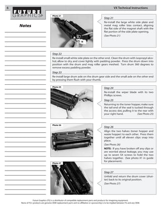 6                                                                                                        VX Technical Instructions

                                      Photo 21
                                                                                              Step 21
                                                                                              Re-install the large white side plate and
    Notes                                                                                     metal mag roller bias contact, aligning
                                                                                              the flat side of the magnet shaft with the
                                                                                              flat portion of the side plate opening.
                                                                                              (See Photo 21)




                                      Step 22
                                      Re-install small white side plate on the other end. Clean the drum with isopropyl alco-
                                      hol, allow to dry, and cover lightly with padding powder. Press the drum down into
                                      position with the drum and mag roller gears meshed. Turn drum 360 degrees to
                                      remove excess padding powder.
                                      Step 23
                                      Re-install large drum axle on the drum gear side and the small axle on the other end
                                      by pressing them flush with your thumb.

                                      Photo 25
                                                                                              Step 24
                                                                                              Re-install the wiper blade with its two
                                                                                              Phillips screws.
                                                                                              Step 25
                                                                                              Returning to the toner hopper, make sure
                                                                                              the tail end of the seal is tucked through
                                                                                              the access slot, pulling it to the rear with
                                                                                              your right hand.              (See Photo 25)



                                      Photo 26
                                                                                              Step 26
                                                                                              Align the two halves (toner hopper and
                                                                                              waste hopper) to each other. Press them
                                                                                              together until all eleven clips snap into
                                                                                              place.
                                                                                              (See Photo 26)
                                                                                              NOTE: If you have broken off any clips or
                                                                                              are worried about leakage, you may use
                                                                                              up to seven SX screws to hold the two
                                                                                              halves together. (See photo #1 in guide
                                                                                              for placement).
                                      Photo 27



                                                                                              Step 27
                                                                                              Unfold and return the drum cover (shut-
                                                                                              ter) back to its original position.
                                                                                              (See Photo 27)




                 Future Graphics (FG) is a distributor of compatible replacement parts and products for imagining equipment.
    None of FG's products are genuine OEM replacement parts and no affiliation or sponsorship is to be implied between FG and any OEM.
 